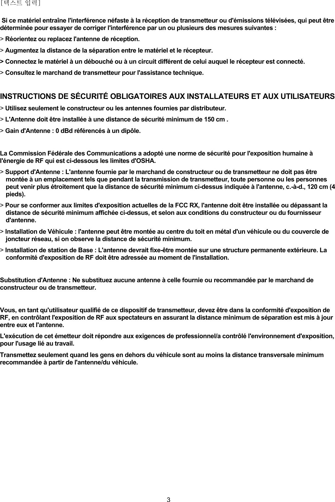 [텍스트 입력]    3 Si ce matériel entraîne l&apos;interférence néfaste à la réception de transmetteur ou d&apos;émissions télévisées, qui peut être déterminée pour essayer de corriger l&apos;interférence par un ou plusieurs des mesures suivantes : &gt; Réorientez ou replacez l&apos;antenne de réception. &gt; Augmentez la distance de la séparation entre le matériel et le récepteur. &gt; Connectez le matériel à un débouché ou à un circuit différent de celui auquel le récepteur est connecté. &gt; Consultez le marchand de transmetteur pour l&apos;assistance technique.  INSTRUCTIONS DE SÉCURITÉ OBLIGATOIRES AUX INSTALLATEURS ET AUX UTILISATEURS &gt; Utilisez seulement le constructeur ou les antennes fournies par distributeur. &gt; L&apos;Antenne doit être installée à une distance de sécurité minimum de 150 cm . &gt; Gain d&apos;Antenne : 0 dBd référencés à un dipôle.  La Commission Fédérale des Communications a adopté une norme de sécurité pour l&apos;exposition humaine à l&apos;énergie de RF qui est ci-dessous les limites d&apos;OSHA. &gt; Support d&apos;Antenne : L&apos;antenne fournie par le marchand de constructeur ou de transmetteur ne doit pas être montée à un emplacement tels que pendant la transmission de transmetteur, toute personne ou les personnes peut venir plus étroitement que la distance de sécurité minimum ci-dessus indiquée à l&apos;antenne, c.-à-d., 120 cm (4 pieds). &gt; Pour se conformer aux limites d&apos;exposition actuelles de la FCC RX, l&apos;antenne doit être installée ou dépassant la distance de sécurité minimum affichée ci-dessus, et selon aux conditions du constructeur ou du fournisseur d&apos;antenne. &gt; Installation de Véhicule : l&apos;antenne peut être montée au centre du toit en métal d&apos;un véhicule ou du couvercle de joncteur réseau, si on observe la distance de sécurité minimum. &gt; Installation de station de Base : L&apos;antenne devrait fixe-être montée sur une structure permanente extérieure. La conformité d&apos;exposition de RF doit être adressée au moment de l&apos;installation.  Substitution d&apos;Antenne : Ne substituez aucune antenne à celle fournie ou recommandée par le marchand de constructeur ou de transmetteur.   Vous, en tant qu&apos;utilisateur qualifié de ce dispositif de transmetteur, devez être dans la conformité d&apos;exposition de RF, en contrôlant l&apos;exposition de RF aux spectateurs en assurant la distance minimum de séparation est mis à jour entre eux et l&apos;antenne. L&apos;exécution de cet émetteur doit répondre aux exigences de professionnel/a contrôlé l&apos;environnement d&apos;exposition, pour l&apos;usage lié au travail.  Transmettez seulement quand les gens en dehors du véhicule sont au moins la distance transversale minimum recommandée à partir de l&apos;antenne/du véhicule. 