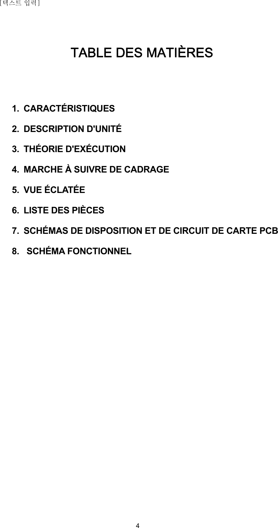 [텍스트 입력]    4TABLE DES MATIÈRES   1. CARACTÉRISTIQUES  2. DESCRIPTION D&apos;UNITÉ  3. THÉORIE D&apos;EXÉCUTION  4.  MARCHE À SUIVRE DE CADRAGE  5. VUE ÉCLATÉE  6.  LISTE DES PIÈCES  7.  SCHÉMAS DE DISPOSITION ET DE CIRCUIT DE CARTE PCB  8.  SCHÉMA FONCTIONNEL                              