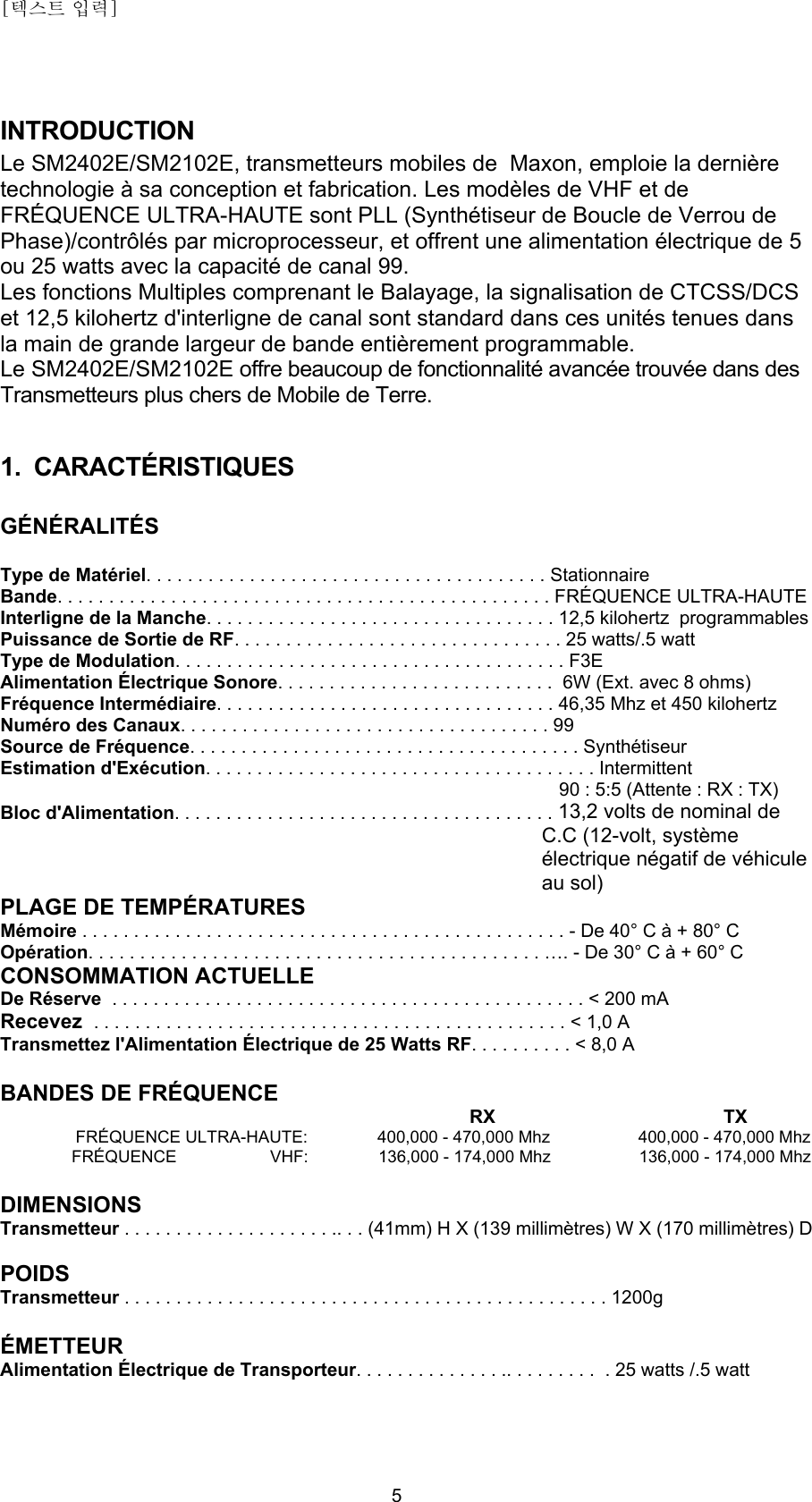 [텍스트 입력]    5INTRODUCTION Le SM2402E/SM2102E, transmetteurs mobiles de  Maxon, emploie la dernière technologie à sa conception et fabrication. Les modèles de VHF et de FRÉQUENCE ULTRA-HAUTE sont PLL (Synthétiseur de Boucle de Verrou de Phase)/contrôlés par microprocesseur, et offrent une alimentation électrique de 5 ou 25 watts avec la capacité de canal 99.  Les fonctions Multiples comprenant le Balayage, la signalisation de CTCSS/DCS et 12,5 kilohertz d&apos;interligne de canal sont standard dans ces unités tenues dans la main de grande largeur de bande entièrement programmable. Le SM2402E/SM2102E offre beaucoup de fonctionnalité avancée trouvée dans des Transmetteurs plus chers de Mobile de Terre.  1. CARACTÉRISTIQUES  GÉNÉRALITÉS  Type de Matériel. . . . . . . . . . . . . . . . . . . . . . . . . . . . . . . . . . . . . . . Stationnaire Bande. . . . . . . . . . . . . . . . . . . . . . . . . . . . . . . . . . . . . . . . . . . . . . . . FRÉQUENCE ULTRA-HAUTE Interligne de la Manche. . . . . . . . . . . . . . . . . . . . . . . . . . . . . . . . . . 12,5 kilohertz  programmables Puissance de Sortie de RF. . . . . . . . . . . . . . . . . . . . . . . . . . . . . . . . 25 watts/.5 watt Type de Modulation. . . . . . . . . . . . . . . . . . . . . . . . . . . . . . . . . . . . . . F3E Alimentation Électrique Sonore. . . . . . . . . . . . . . . . . . . . . . . . . . .  6W (Ext. avec 8 ohms) Fréquence Intermédiaire. . . . . . . . . . . . . . . . . . . . . . . . . . . . . . . . . 46,35 Mhz et 450 kilohertz Numéro des Canaux. . . . . . . . . . . . . . . . . . . . . . . . . . . . . . . . . . . . 99 Source de Fréquence. . . . . . . . . . . . . . . . . . . . . . . . . . . . . . . . . . . . . . Synthétiseur Estimation d&apos;Exécution. . . . . . . . . . . . . . . . . . . . . . . . . . . . . . . . . . . . . . Intermittent 90 : 5:5 (Attente : RX : TX) Bloc d&apos;Alimentation. . . . . . . . . . . . . . . . . . . . . . . . . . . . . . . . . . . . . 13,2 volts de nominal de C.C (12-volt, système électrique négatif de véhicule au sol) PLAGE DE TEMPÉRATURES Mémoire . . . . . . . . . . . . . . . . . . . . . . . . . . . . . . . . . . . . . . . . . . . . . . . - De 40° C à + 80° C Opération. . . . . . . . . . . . . . . . . . . . . . . . . . . . . . . . . . . . . . . . . . . . …. - De 30° C à + 60° C CONSOMMATION ACTUELLE De Réserve  . . . . . . . . . . . . . . . . . . . . . . . . . . . . . . . . . . . . . . . . . . . . . . &lt; 200 mA Recevez  . . . . . . . . . . . . . . . . . . . . . . . . . . . . . . . . . . . . . . . . . . . . . . &lt; 1,0 A Transmettez l&apos;Alimentation Électrique de 25 Watts RF. . . . . . . . . . &lt; 8,0 A  BANDES DE FRÉQUENCE RX                                            TX FRÉQUENCE ULTRA-HAUTE:               400,000 - 470,000 Mhz                     400,000 - 470,000 Mhz  FRÉQUENCE                    VHF:               136,000 - 174,000 Mhz                     136,000 - 174,000 Mhz  DIMENSIONS Transmetteur . . . . . . . . . . . . . . . . . . . . .. . . (41mm) H X (139 millimètres) W X (170 millimètres) D  POIDS Transmetteur . . . . . . . . . . . . . . . . . . . . . . . . . . . . . . . . . . . . . . . . . . . . . . . 1200g  ÉMETTEUR Alimentation Électrique de Transporteur. . . . . . . . . . . . . . .. . . . . . . . .  . 25 watts /.5 watt  