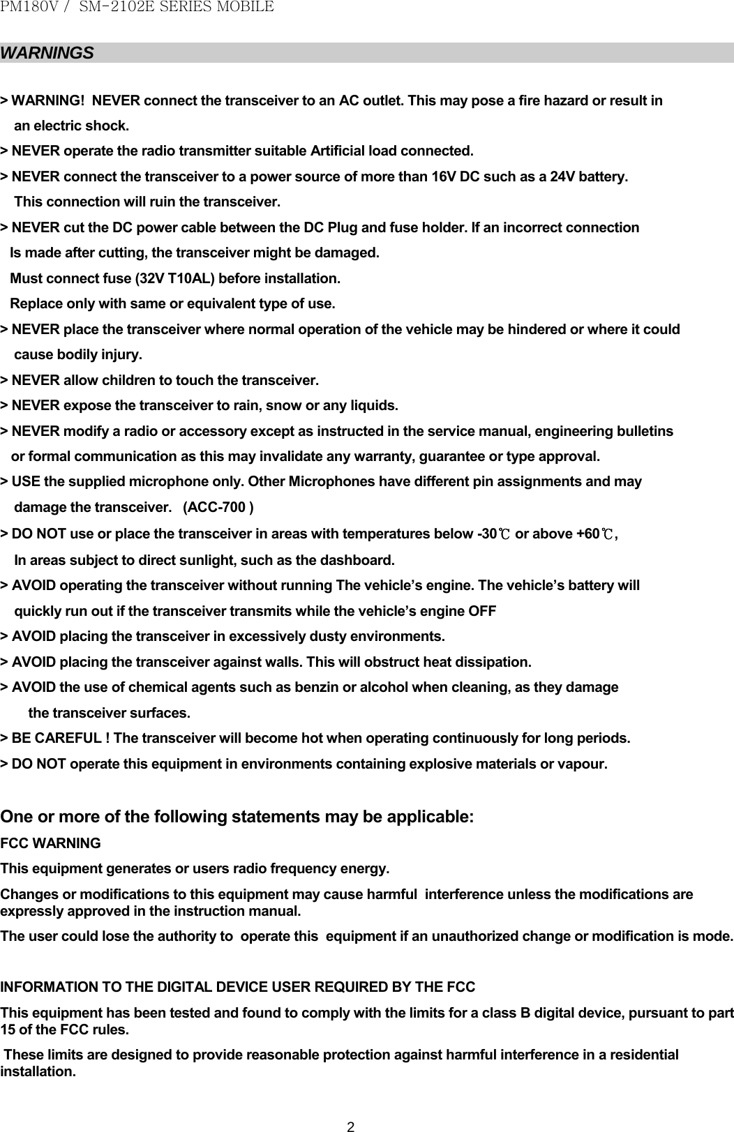 PM180V /  SM-2102E SERIES MOBILE   2 WARNINGS  &gt; WARNING!  NEVER connect the transceiver to an AC outlet. This may pose a fire hazard or result in  an electric shock.  &gt; NEVER operate the radio transmitter suitable Artificial load connected. &gt; NEVER connect the transceiver to a power source of more than 16V DC such as a 24V battery.  This connection will ruin the transceiver. &gt; NEVER cut the DC power cable between the DC Plug and fuse holder. If an incorrect connection Is made after cutting, the transceiver might be damaged. Must connect fuse (32V T10AL) before installation. Replace only with same or equivalent type of use. &gt; NEVER place the transceiver where normal operation of the vehicle may be hindered or where it could cause bodily injury. &gt; NEVER allow children to touch the transceiver. &gt; NEVER expose the transceiver to rain, snow or any liquids. &gt; NEVER modify a radio or accessory except as instructed in the service manual, engineering bulletins    or formal communication as this may invalidate any warranty, guarantee or type approval. &gt; USE the supplied microphone only. Other Microphones have different pin assignments and may  damage the transceiver.   (ACC-700 ) &gt; DO NOT use or place the transceiver in areas with temperatures below -30℃ or above +60℃, In areas subject to direct sunlight, such as the dashboard. &gt; AVOID operating the transceiver without running The vehicle’s engine. The vehicle’s battery will  quickly run out if the transceiver transmits while the vehicle’s engine OFF &gt; AVOID placing the transceiver in excessively dusty environments. &gt; AVOID placing the transceiver against walls. This will obstruct heat dissipation. &gt; AVOID the use of chemical agents such as benzin or alcohol when cleaning, as they damage  the transceiver surfaces. &gt; BE CAREFUL ! The transceiver will become hot when operating continuously for long periods. &gt; DO NOT operate this equipment in environments containing explosive materials or vapour.  One or more of the following statements may be applicable: FCC WARNING  This equipment generates or users radio frequency energy. Changes or modifications to this equipment may cause harmful  interference unless the modifications are expressly approved in the instruction manual. The user could lose the authority to  operate this  equipment if an unauthorized change or modification is mode.  INFORMATION TO THE DIGITAL DEVICE USER REQUIRED BY THE FCC This equipment has been tested and found to comply with the limits for a class B digital device, pursuant to part 15 of the FCC rules.  These limits are designed to provide reasonable protection against harmful interference in a residential installation.  