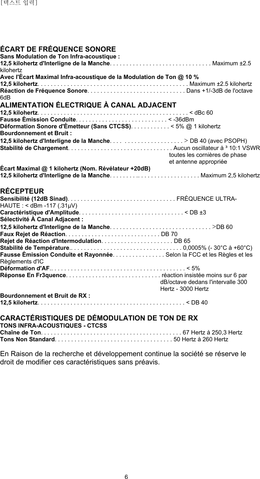 [텍스트 입력]    6 ÉCART DE FRÉQUENCE SONORE Sans Modulation de Ton Infra-acoustique : 12,5 kilohertz d&apos;Interligne de la Manche. . . . . . . . . . . . . . . . . . . . . . . . . . . . . . . Maximum ±2.5 kilohertz Avec l&apos;Écart Maximal Infra-acoustique de la Modulation de Ton @ 10 % 12,5 kilohertz. . . . . . . . . . . . . . . . . . . . . . . . . . . . . . . . . . . . . . . . . . . . . . Maximum ±2.5 kilohertz Réaction de Fréquence Sonore. . . . . . . . . . . . . . . . . . . . . . . . . . . . . . Dans +1/-3dB de l&apos;octave 6dB ALIMENTATION ÉLECTRIQUE À CANAL ADJACENT 12,5 kilohertz. . . . . . . . . . . . . . . . . . . . . . . . . . . . . . . . . . . . . . . . . . . . . . &lt; dBc 60 Fausse Émission Conduite. . . . . . . . . . . . . . . . . . . . . . . . . . . . &lt; -36dBm Déformation Sonore d&apos;Émetteur (Sans CTCSS). . . . . . . . . . . . &lt; 5% @ 1 kilohertz Bourdonnement et Bruit : 12,5 kilohertz d&apos;Interligne de la Manche. . . .  . . . . . . . . . . . . . . . . . . &gt; DB 40 (avec PSOPH) Stabilité de Chargement. . . . . . . . . . . . . . . . . . . . . . . . . . . . . . . . Aucun oscillateur à ³ 10:1 VSWR  toutes les cornières de phase et antenne appropriée Écart Maximal @ 1 kilohertz (Nom. Révélateur +20dB) 12,5 kilohertz d&apos;Interligne de la Manche. . . . . . . . .. . . . . . . . . . . . . . . . . . . Maximum 2,5 kilohertz  RÉCEPTEUR Sensibilité (12dB Sinad). . . . . . . . . . . . . . . . . . . . . . . . . . . . . . . . . FRÉQUENCE ULTRA-HAUTE : &lt; dBm -117 (.31μV) Caractéristique d&apos;Amplitude. . . . . . . . . . . . . . . . . . . . . . . . . . . . . . . . &lt; DB ±3 Sélectivité À Canal Adjacent : 12,5 kilohertz d&apos;Interligne de la Manche. . . . . . . . . . . . . . . . . . . . . . . . . . . . . . . &gt;DB 60 Faux Rejet de Réaction. . . . . . . . . . . . . . . . . . . . . . . . . . . . . DB 70 Rejet de Réaction d&apos;Intermodulation. . . . . . . . . . . . . . . . . . . . . . DB 65 Stabilité de Température.. . . . . . . . . . . . . . . . . . . . . . . . . . . . . . . . . . 0,0005% (- 30°C à +60°C) Fausse Émission Conduite et Rayonnée. . . . . . . . . . . . . . . . Selon la FCC et les Règles et les Règlements d&apos;IC Déformation d&apos;AF.. . . . . . . . . . . . . . . . . . . . . . . . . . . . . . . . . . . . . . . . . &lt; 5% Réponse En Fr3quence. . . . . . . . . . . . . . . . . . . . . . . . . . . . . réaction insistée moins sur 6 par  dB/octave dedans l&apos;intervalle 300  Hertz - 3000 Hertz Bourdonnement et Bruit de RX : 12,5 kilohertz. . . . . . . . . . . . . . . . . . . . . . . . . . . . . . . . . . . . . . . . . . . . . &lt; DB 40  CARACTÉRISTIQUES DE DÉMODULATION DE TON DE RX TONS INFRA-ACOUSTIQUES - CTCSS Chaîne de Ton. . . . . . . . . . . . . . . . . . . . . . . . . . . . . . . . . . . . . . . . . . . 67 Hertz à 250,3 Hertz Tons Non Standard. . . . . . . . . . . . . . . . . . . . . . . . . . . . . . . . . . . . 50 Hertz à 260 Hertz  En Raison de la recherche et développement continue la société se réserve le droit de modifier ces caractéristiques sans préavis.          