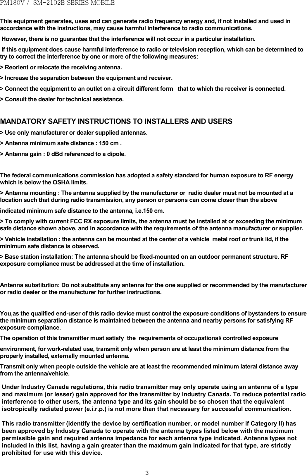 PM180V /  SM-2102E SERIES MOBILE   3 This equipment generates, uses and can generate radio frequency energy and, if not installed and used in accordance with the instructions, may cause harmful interference to radio communications.  However, there is no guarantee that the interference will not occur in a particular installation.  If this equipment does cause harmful interference to radio or television reception, which can be determined to try to correct the interference by one or more of the following measures: &gt; Reorient or relocate the receiving antenna. &gt; Increase the separation between the equipment and receiver. &gt; Connect the equipment to an outlet on a circuit different form   that to which the receiver is connected. &gt; Consult the dealer for technical assistance.  MANDATORY SAFETY INSTRUCTIONS TO INSTALLERS AND USERS &gt; Use only manufacturer or dealer supplied antennas. &gt; Antenna minimum safe distance : 150 cm . &gt; Antenna gain : 0 dBd referenced to a dipole.  The federal communications commission has adopted a safety standard for human exposure to RF energy which is below the OSHA limits. &gt; Antenna mounting : The antenna supplied by the manufacturer or  radio dealer must not be mounted at a location such that during radio transmission, any person or persons can come closer than the above indicated minimum safe distance to the antenna, i.e.150 cm. &gt; To comply with current FCC RX exposure limits, the antenna must be installed at or exceeding the minimum safe distance shown above, and in accordance with the requirements of the antenna manufacturer or supplier. &gt; Vehicle installation : the antenna can be mounted at the center of a vehicle  metal roof or trunk lid, if the minimum safe distance is observed. &gt; Base station installation: The antenna should be fixed-mounted on an outdoor permanent structure. RF exposure compliance must be addressed at the time of installation.  Antenna substitution: Do not substitute any antenna for the one supplied or recommended by the manufacturer or radio dealer or the manufacturer for further instructions.  You,as the qualified end-user of this radio device must control the exposure conditions of bystanders to ensure the minimum separation distance is maintained between the antenna and nearby persons for satisfying RF exposure compliance. The operation of this transmitter must satisfy  the  requirements of occupational/ controlled exposure environment, for work-related use, transmit only when person are at least the minimum distance from the properly installed, externally mounted antenna. Transmit only when people outside the vehicle are at least the recommended minimum lateral distance away from the antenna/vehicle.         Under Industry Canada regulations, this radio transmitter may only operate using an antenna of a type and maximum (or lesser) gain approved for the transmitter by Industry Canada. To reduce potential radio interference to other users, the antenna type and its gain should be so chosen that the equivalent isotropically radiated power (e.i.r.p.) is not more than that necessary for successful communication.This radio transmitter (identify the device by certification number, or model number if Category II) has been approved by Industry Canada to operate with the antenna types listed below with the maximum permissible gain and required antenna impedance for each antenna type indicated. Antenna types not included in this list, having a gain greater than the maximum gain indicated for that type, are strictly prohibited for use with this device.