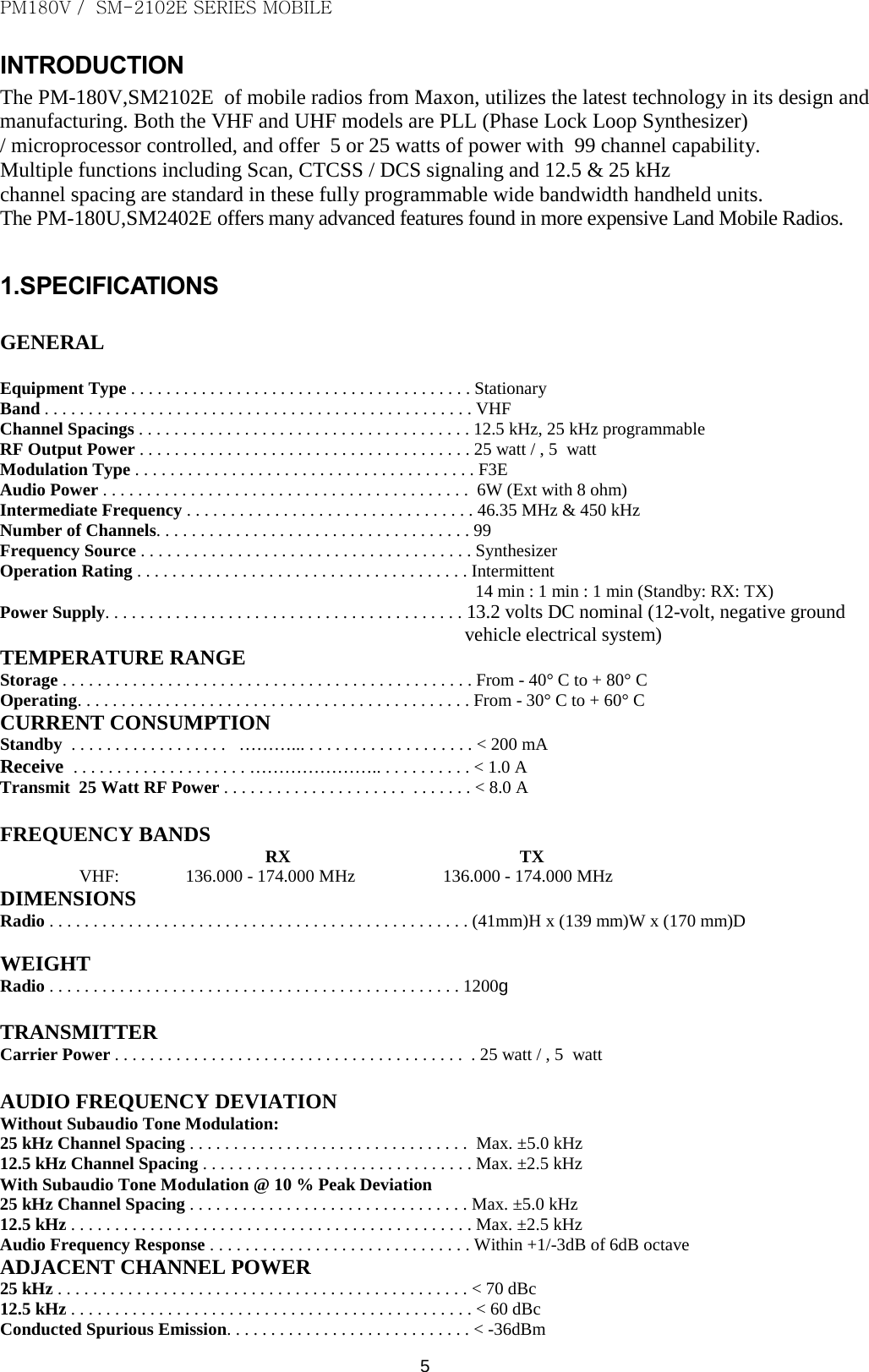 PM180V /  SM-2102E SERIES MOBILE   5 INTRODUCTION The PM-180V,SM2102E  of mobile radios from Maxon, utilizes the latest technology in its design and manufacturing. Both the VHF and UHF models are PLL (Phase Lock Loop Synthesizer) / microprocessor controlled, and offer  5 or 25 watts of power with  99 channel capability.  Multiple functions including Scan, CTCSS / DCS signaling and 12.5 &amp; 25 kHz channel spacing are standard in these fully programmable wide bandwidth handheld units. The PM-180U,SM2402E offers many advanced features found in more expensive Land Mobile Radios.  1.SPECIFICATIONS  GENERAL  Equipment Type . . . . . . . . . . . . . . . . . . . . . . . . . . . . . . . . . . . . . . . Stationary Band . . . . . . . . . . . . . . . . . . . . . . . . . . . . . . . . . . . . . . . . . . . . . . . . . VHF Channel Spacings . . . . . . . . . . . . . . . . . . . . . . . . . . . . . . . . . . . . . . 12.5 kHz, 25 kHz programmable RF Output Power . . . . . . . . . . . . . . . . . . . . . . . . . . . . . . . . . . . . . . 25 watt / , 5  watt Modulation Type . . . . . . . . . . . . . . . . . . . . . . . . . . . . . . . . . . . . . . . F3E Audio Power . . . . . . . . . . . . . . . . . . . . . . . . . . . . . . . . . . . . . . . . . .  6W (Ext with 8 ohm) Intermediate Frequency . . . . . . . . . . . . . . . . . . . . . . . . . . . . . . . . . 46.35 MHz &amp; 450 kHz Number of Channels. . . . . . . . . . . . . . . . . . . . . . . . . . . . . . . . . . . . 99 Frequency Source . . . . . . . . . . . . . . . . . . . . . . . . . . . . . . . . . . . . . . Synthesizer Operation Rating . . . . . . . . . . . . . . . . . . . . . . . . . . . . . . . . . . . . . . Intermittent 14 min : 1 min : 1 min (Standby: RX: TX) Power Supply. . . . . . . . . . . . . . . . . . . . . . . . . . . . . . . . . . . . . . . . . 13.2 volts DC nominal (12-volt, negative ground  vehicle electrical system) TEMPERATURE RANGE Storage . . . . . . . . . . . . . . . . . . . . . . . . . . . . . . . . . . . . . . . . . . . . . . . From - 40° C to + 80° C Operating. . . . . . . . . . . . . . . . . . . . . . . . . . . . . . . . . . . . . . . . . . . . . From - 30° C to + 60° C CURRENT CONSUMPTION Standby  . . . . . . . . . . . . . . . . . .   ………... . . . . . . . . . . . . . . . . . . . &lt; 200 mA  Receive  . . . . . . . . . . . . . . . . . . . . ………………….. . . . . . . . . . . &lt; 1.0 A Transmit  25 Watt RF Power . . . . . . . . . . . . . . . . . . . . .  . . . . . . . &lt; 8.0 A  FREQUENCY BANDS RX                                                    TX VHF:               136.000 - 174.000 MHz                    136.000 - 174.000 MHz DIMENSIONS Radio . . . . . . . . . . . . . . . . . . . . . . . . . . . . . . . . . . . . . . . . . . . . . . . . (41mm)H x (139 mm)W x (170 mm)D  WEIGHT Radio . . . . . . . . . . . . . . . . . . . . . . . . . . . . . . . . . . . . . . . . . . . . . . . 1200g   TRANSMITTER Carrier Power . . . . . . . . . . . . . . . . . . . . . . . . . . . . . . . . . . . . . . . .  . 25 watt / , 5  watt  AUDIO FREQUENCY DEVIATION Without Subaudio Tone Modulation: 25 kHz Channel Spacing . . . . . . . . . . . . . . . . . . . . . . . . . . . . . . . .  Max. ±5.0 kHz 12.5 kHz Channel Spacing . . . . . . . . . . . . . . . . . . . . . . . . . . . . . . . Max. ±2.5 kHz With Subaudio Tone Modulation @ 10 % Peak Deviation 25 kHz Channel Spacing . . . . . . . . . . . . . . . . . . . . . . . . . . . . . . . . Max. ±5.0 kHz 12.5 kHz . . . . . . . . . . . . . . . . . . . . . . . . . . . . . . . . . . . . . . . . . . . . . . Max. ±2.5 kHz Audio Frequency Response . . . . . . . . . . . . . . . . . . . . . . . . . . . . . . Within +1/-3dB of 6dB octave ADJACENT CHANNEL POWER 25 kHz . . . . . . . . . . . . . . . . . . . . . . . . . . . . . . . . . . . . . . . . . . . . . . . &lt; 70 dBc 12.5 kHz . . . . . . . . . . . . . . . . . . . . . . . . . . . . . . . . . . . . . . . . . . . . . . &lt; 60 dBc Conducted Spurious Emission. . . . . . . . . . . . . . . . . . . . . . . . . . . . &lt; -36dBm 