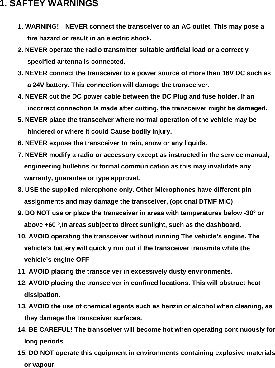  1. SAFTEY WARNINGS  1. WARNING!    NEVER connect the transceiver to an AC outlet. This may pose a fire hazard or result in an electric shock.   2. NEVER operate the radio transmitter suitable artificial load or a correctly specified antenna is connected. 3. NEVER connect the transceiver to a power source of more than 16V DC such as a 24V battery. This connection will damage the transceiver. 4. NEVER cut the DC power cable between the DC Plug and fuse holder. If an incorrect connection Is made after cutting, the transceiver might be damaged. 5. NEVER place the transceiver where normal operation of the vehicle may be hindered or where it could Cause bodily injury. 6. NEVER expose the transceiver to rain, snow or any liquids. 7. NEVER modify a radio or accessory except as instructed in the service manual, engineering bulletins or formal communication as this may invalidate any warranty, guarantee or type approval. 8. USE the supplied microphone only. Other Microphones have different pin assignments and may damage the transceiver, (optional DTMF MIC) 9. DO NOT use or place the transceiver in areas with temperatures below -30º or above +60 º,In areas subject to direct sunlight, such as the dashboard. 10. AVOID operating the transceiver without running The vehicle’s engine. The vehicle’s battery will quickly run out if the transceiver transmits while the vehicle’s engine OFF 11. AVOID placing the transceiver in excessively dusty environments. 12. AVOID placing the transceiver in confined locations. This will obstruct heat dissipation. 13. AVOID the use of chemical agents such as benzin or alcohol when cleaning, as they damage the transceiver surfaces. 14. BE CAREFUL! The transceiver will become hot when operating continuously for long periods. 15. DO NOT operate this equipment in environments containing explosive materials or vapour.         