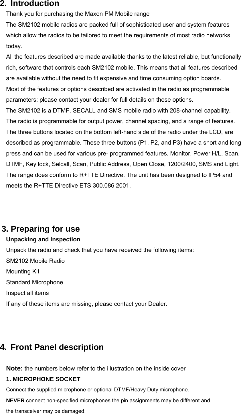  2. Introduction Thank you for purchasing the Maxon PM Mobile range The SM2102 mobile radios are packed full of sophisticated user and system features which allow the radios to be tailored to meet the requirements of most radio networks today. All the features described are made available thanks to the latest reliable, but functionally rich, software that controls each SM2102 mobile. This means that all features described are available without the need to fit expensive and time consuming option boards. Most of the features or options described are activated in the radio as programmable parameters; please contact your dealer for full details on these options.   The SM2102 is a DTMF, SECALL and SMS mobile radio with 208-channel capability. The radio is programmable for output power, channel spacing, and a range of features. The three buttons located on the bottom left-hand side of the radio under the LCD, are described as programmable. These three buttons (P1, P2, and P3) have a short and long press and can be used for various pre- programmed features, Monitor, Power H/L, Scan, DTMF, Key lock, Selcall, Scan, Public Address, Open Close, 1200/2400, SMS and Light. The range does conform to R+TTE Directive. The unit has been designed to IP54 and meets the R+TTE Directive ETS 300.086 2001.          3. Preparing for use Unpacking and Inspection Unpack the radio and check that you have received the following items: SM2102 Mobile Radio Mounting Kit Standard Microphone Inspect all items   If any of these items are missing, please contact your Dealer.    4. Front Panel description  Note: the numbers below refer to the illustration on the inside cover 1. MICROPHONE SOCKET         Connect the supplied microphone or optional DTMF/Heavy Duty microphone. NEVER connect non-specified microphones the pin assignments may be different and the transceiver may be damaged.  