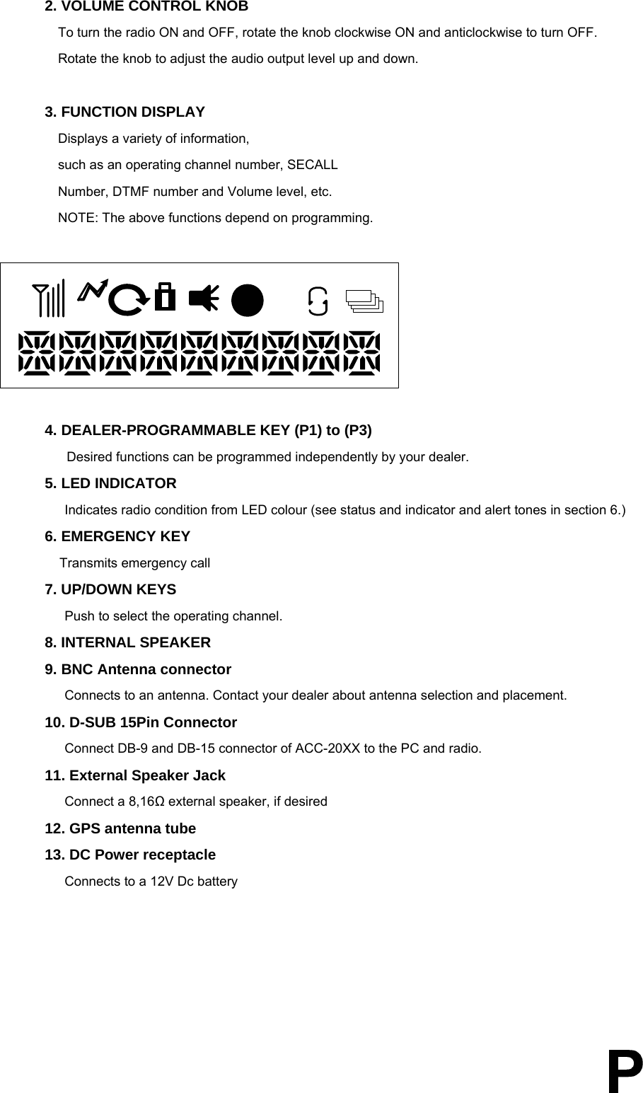  2. VOLUME CONTROL KNOB       To turn the radio ON and OFF, rotate the knob clockwise ON and anticlockwise to turn OFF. Rotate the knob to adjust the audio output level up and down.  3. FUNCTION DISPLAY   Displays a variety of information, such as an operating channel number, SECALL Number, DTMF number and Volume level, etc. NOTE: The above functions depend on programming.        4. DEALER-PROGRAMMABLE KEY (P1) to (P3)    Desired functions can be programmed independently by your dealer. 5. LED INDICATOR   Indicates radio condition from LED colour (see status and indicator and alert tones in section 6.) 6. EMERGENCY KEY    Transmits emergency call   7. UP/DOWN KEYS   Push to select the operating channel.   8. INTERNAL SPEAKER 9. BNC Antenna connector   Connects to an antenna. Contact your dealer about antenna selection and placement. 10. D-SUB 15Pin Connector   Connect DB-9 and DB-15 connector of ACC-20XX to the PC and radio.   11. External Speaker Jack Connect a 8,16Ω external speaker, if desired 12. GPS antenna tube 13. DC Power receptacle Connects to a 12V Dc battery       