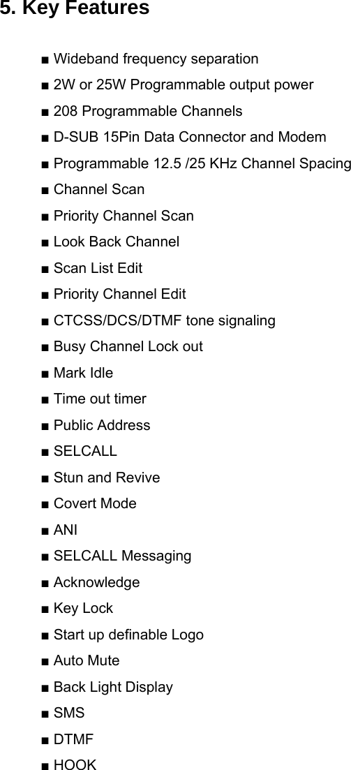  5. Key Features  ■ Wideband frequency separation ■ 2W or 25W Programmable output power ■ 208 Programmable Channels ■ D-SUB 15Pin Data Connector and Modem ■ Programmable 12.5 /25 KHz Channel Spacing ■ Channel Scan ■ Priority Channel Scan ■ Look Back Channel ■ Scan List Edit ■ Priority Channel Edit ■ CTCSS/DCS/DTMF tone signaling ■ Busy Channel Lock out ■ Mark Idle ■ Time out timer ■ Public Address ■ SELCALL ■ Stun and Revive ■ Covert Mode ■ ANI ■ SELCALL Messaging ■ Acknowledge ■ Key Lock ■ Start up definable Logo ■ Auto Mute ■ Back Light Display ■ SMS ■ DTMF ■ HOOK           