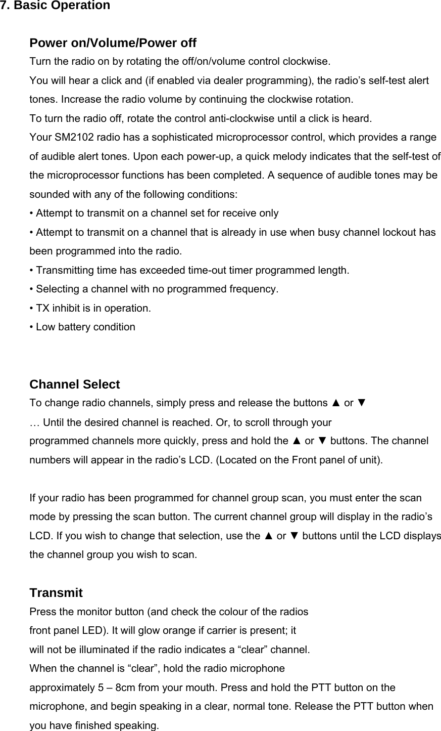  7. Basic Operation  Power on/Volume/Power off Turn the radio on by rotating the off/on/volume control clockwise. You will hear a click and (if enabled via dealer programming), the radio’s self-test alert tones. Increase the radio volume by continuing the clockwise rotation. To turn the radio off, rotate the control anti-clockwise until a click is heard. Your SM2102 radio has a sophisticated microprocessor control, which provides a range of audible alert tones. Upon each power-up, a quick melody indicates that the self-test of the microprocessor functions has been completed. A sequence of audible tones may be sounded with any of the following conditions: • Attempt to transmit on a channel set for receive only • Attempt to transmit on a channel that is already in use when busy channel lockout has been programmed into the radio. • Transmitting time has exceeded time-out timer programmed length. • Selecting a channel with no programmed frequency. • TX inhibit is in operation. • Low battery condition   Channel Select To change radio channels, simply press and release the buttons ▲ or ▼ … Until the desired channel is reached. Or, to scroll through your programmed channels more quickly, press and hold the ▲ or ▼ buttons. The channel numbers will appear in the radio’s LCD. (Located on the Front panel of unit).    If your radio has been programmed for channel group scan, you must enter the scan mode by pressing the scan button. The current channel group will display in the radio’s LCD. If you wish to change that selection, use the ▲ or ▼ buttons until the LCD displays the channel group you wish to scan.  Transmit Press the monitor button (and check the colour of the radios front panel LED). It will glow orange if carrier is present; it will not be illuminated if the radio indicates a “clear” channel. When the channel is “clear”, hold the radio microphone   approximately 5 – 8cm from your mouth. Press and hold the PTT button on the microphone, and begin speaking in a clear, normal tone. Release the PTT button when you have finished speaking. 