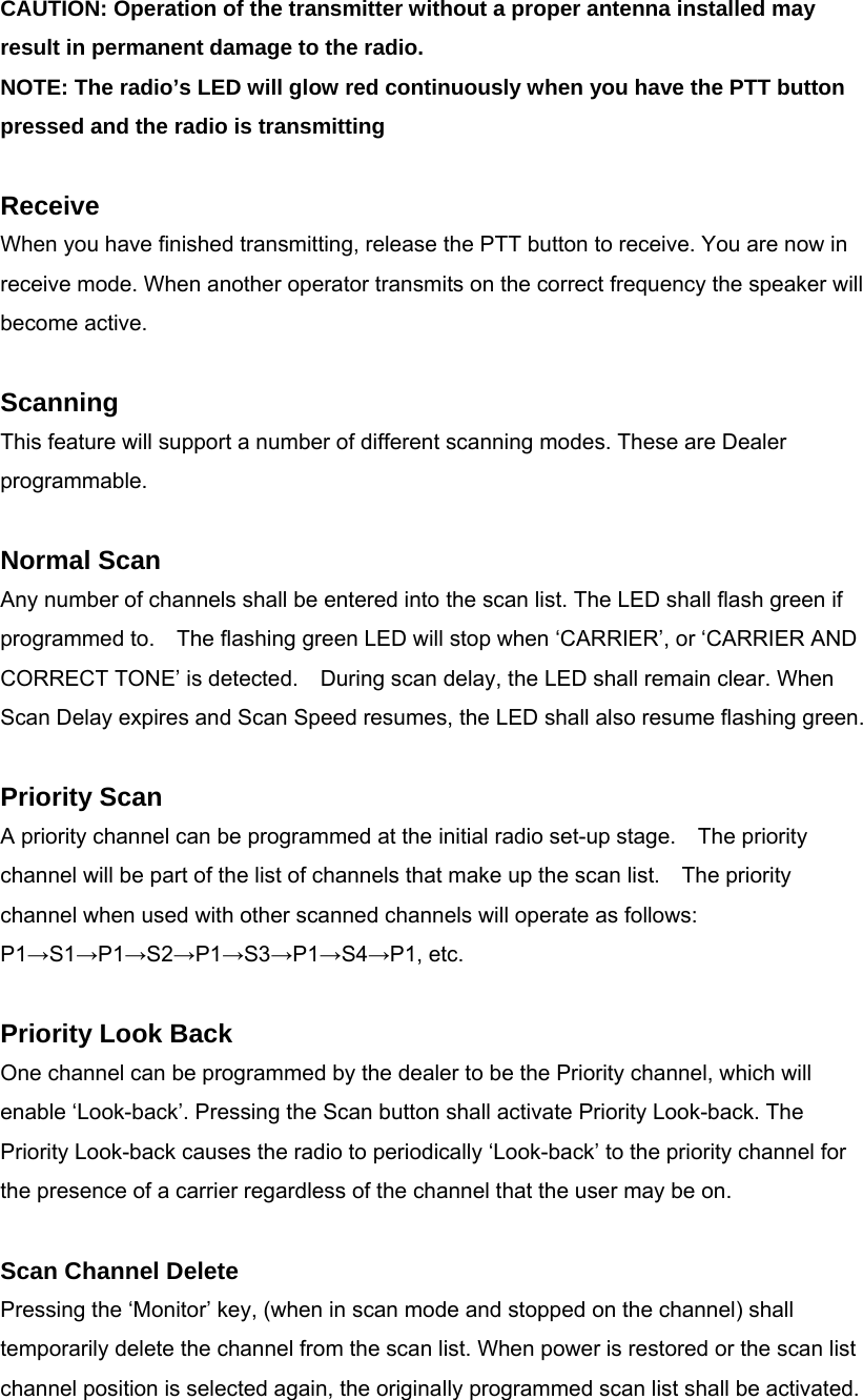 CAUTION: Operation of the transmitter without a proper antenna installed may result in permanent damage to the radio. NOTE: The radio’s LED will glow red continuously when you have the PTT button pressed and the radio is transmitting  Receive When you have finished transmitting, release the PTT button to receive. You are now in receive mode. When another operator transmits on the correct frequency the speaker will become active.  Scanning This feature will support a number of different scanning modes. These are Dealer programmable.  Normal Scan Any number of channels shall be entered into the scan list. The LED shall flash green if programmed to.    The flashing green LED will stop when ‘CARRIER’, or ‘CARRIER AND CORRECT TONE’ is detected.    During scan delay, the LED shall remain clear. When Scan Delay expires and Scan Speed resumes, the LED shall also resume flashing green.  Priority Scan A priority channel can be programmed at the initial radio set-up stage.    The priority channel will be part of the list of channels that make up the scan list.    The priority channel when used with other scanned channels will operate as follows: P1→S1→P1→S2→P1→S3→P1→S4→P1, etc.    Priority Look Back One channel can be programmed by the dealer to be the Priority channel, which will enable ‘Look-back’. Pressing the Scan button shall activate Priority Look-back. The Priority Look-back causes the radio to periodically ‘Look-back’ to the priority channel for the presence of a carrier regardless of the channel that the user may be on.    Scan Channel Delete Pressing the ‘Monitor’ key, (when in scan mode and stopped on the channel) shall temporarily delete the channel from the scan list. When power is restored or the scan list channel position is selected again, the originally programmed scan list shall be activated.      