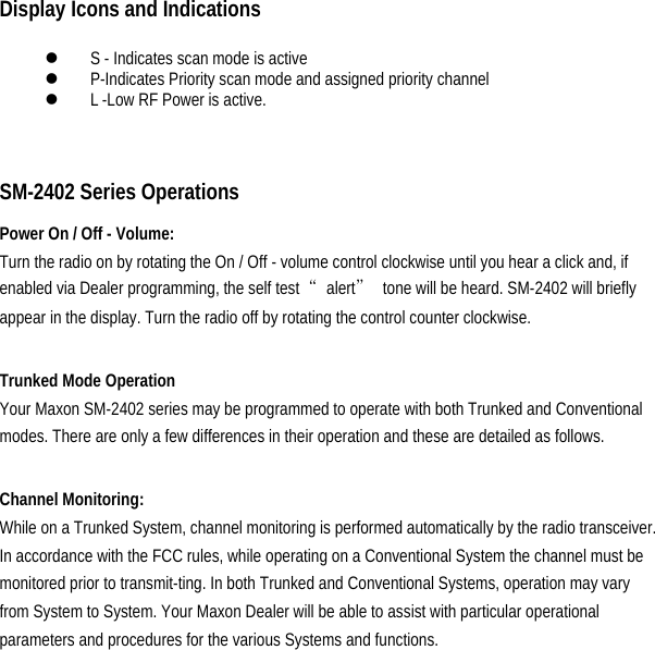 Display Icons and Indications  z S - Indicates scan mode is active   z P-Indicates Priority scan mode and assigned priority channel   z L -Low RF Power is active.     SM-2402 Series Operations   Power On / Off - Volume:   Turn the radio on by rotating the On / Off - volume control clockwise until you hear a click and, if enabled via Dealer programming, the self test  “alert”  tone will be heard. SM-2402 will briefly appear in the display. Turn the radio off by rotating the control counter clockwise.    Trunked Mode Operation   Your Maxon SM-2402 series may be programmed to operate with both Trunked and Conventional modes. There are only a few differences in their operation and these are detailed as follows.    Channel Monitoring:   While on a Trunked System, channel monitoring is performed automatically by the radio transceiver. In accordance with the FCC rules, while operating on a Conventional System the channel must be monitored prior to transmit-ting. In both Trunked and Conventional Systems, operation may vary from System to System. Your Maxon Dealer will be able to assist with particular operational parameters and procedures for the various Systems and functions.          