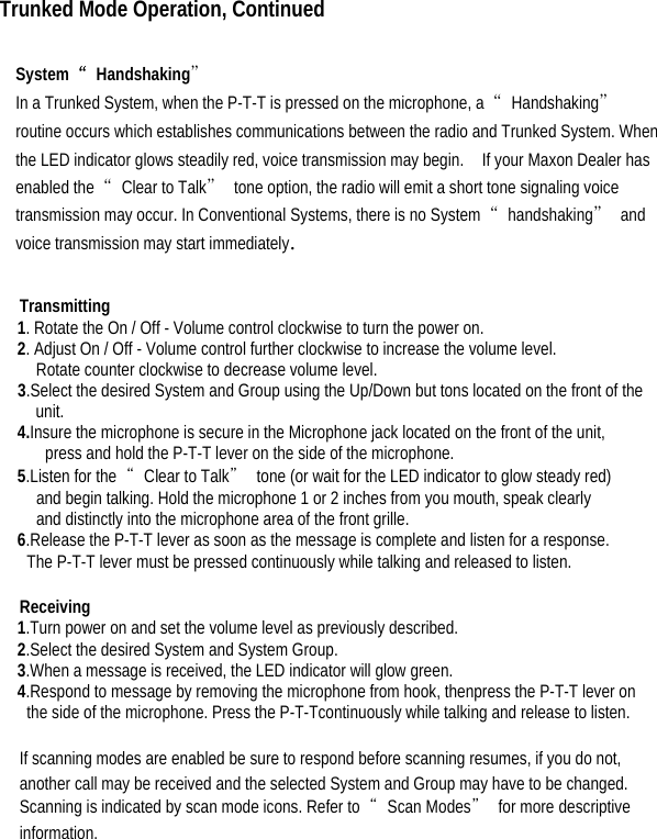  Trunked Mode Operation, Continued  System  “Handshaking”  In a Trunked System, when the P-T-T is pressed on the microphone, a  “Handshaking” routine occurs which establishes communications between the radio and Trunked System. When the LED indicator glows steadily red, voice transmission may begin.    If your Maxon Dealer has enabled the  “Clear to Talk”  tone option, the radio will emit a short tone signaling voice transmission may occur. In Conventional Systems, there is no System  “handshaking” and voice transmission may start immediately.    Transmitting  1. Rotate the On / Off - Volume control clockwise to turn the power on.   2. Adjust On / Off - Volume control further clockwise to increase the volume level.   Rotate counter clockwise to decrease volume level. 3.Select the desired System and Group using the Up/Down but tons located on the front of the unit. 4.Insure the microphone is secure in the Microphone jack located on the front of the unit,   press and hold the P-T-T lever on the side of the microphone.   5.Listen for the  “Clear to Talk”  tone (or wait for the LED indicator to glow steady red)   and begin talking. Hold the microphone 1 or 2 inches from you mouth, speak clearly   and distinctly into the microphone area of the front grille.   6.Release the P-T-T lever as soon as the message is complete and listen for a response.   The P-T-T lever must be pressed continuously while talking and released to listen.    Receiving  1.Turn power on and set the volume level as previously described.   2.Select the desired System and System Group.   3.When a message is received, the LED indicator will glow green.   4.Respond to message by removing the microphone from hook, thenpress the P-T-T lever on   the side of the microphone. Press the P-T-Tcontinuously while talking and release to listen.  If scanning modes are enabled be sure to respond before scanning resumes, if you do not, another call may be received and the selected System and Group may have to be changed. Scanning is indicated by scan mode icons. Refer to  “Scan Modes” for more descriptive information.   