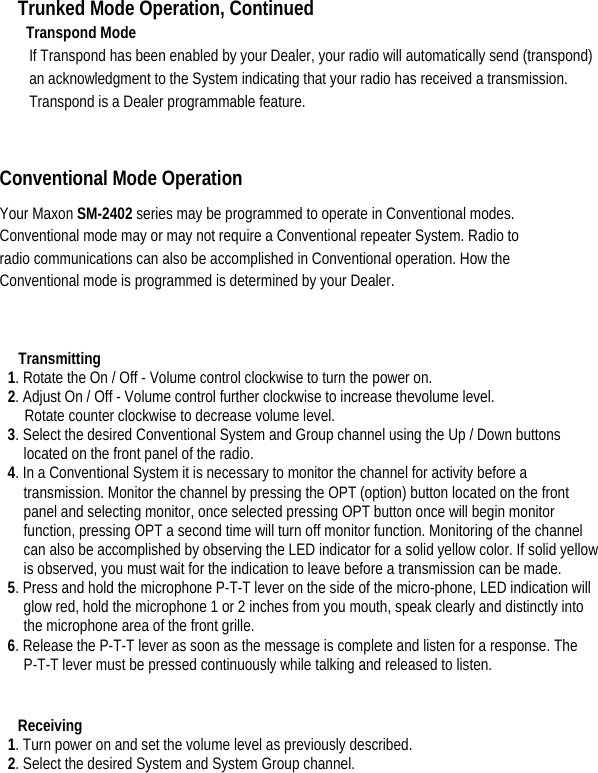 Trunked Mode Operation, Continued Transpond Mode   If Transpond has been enabled by your Dealer, your radio will automatically send (transpond) an acknowledgment to the System indicating that your radio has received a transmission. Transpond is a Dealer programmable feature.    Conventional Mode Operation   Your Maxon SM-2402 series may be programmed to operate in Conventional modes. Conventional mode may or may not require a Conventional repeater System. Radio to radio communications can also be accomplished in Conventional operation. How the Conventional mode is programmed is determined by your Dealer.    Transmitting  1. Rotate the On / Off - Volume control clockwise to turn the power on.   2. Adjust On / Off - Volume control further clockwise to increase thevolume level.   Rotate counter clockwise to decrease volume level. 3. Select the desired Conventional System and Group channel using the Up / Down buttons located on the front panel of the radio.   4. In a Conventional System it is necessary to monitor the channel for activity before a transmission. Monitor the channel by pressing the OPT (option) button located on the front panel and selecting monitor, once selected pressing OPT button once will begin monitor function, pressing OPT a second time will turn off monitor function. Monitoring of the channel can also be accomplished by observing the LED indicator for a solid yellow color. If solid yellow is observed, you must wait for the indication to leave before a transmission can be made.   5. Press and hold the microphone P-T-T lever on the side of the micro-phone, LED indication will glow red, hold the microphone 1 or 2 inches from you mouth, speak clearly and distinctly into the microphone area of the front grille.   6. Release the P-T-T lever as soon as the message is complete and listen for a response. The P-T-T lever must be pressed continuously while talking and released to listen.     Receiving  1. Turn power on and set the volume level as previously described.   2. Select the desired System and System Group channel.       