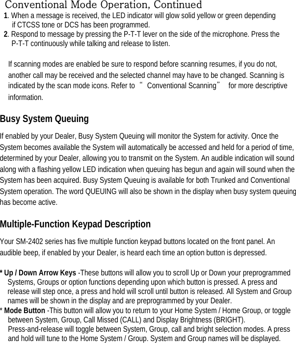 Conventional Mode Operation, Continued 1. When a message is received, the LED indicator will glow solid yellow or green depending   if CTCSS tone or DCS has been programmed.   2. Respond to message by pressing the P-T-T lever on the side of the microphone. Press the P-T-T continuously while talking and release to listen.    If scanning modes are enabled be sure to respond before scanning resumes, if you do not, another call may be received and the selected channel may have to be changed. Scanning is indicated by the scan mode icons. Refer to  “Conventional Scanning”  for more descriptive information.  Busy System Queuing   If enabled by your Dealer, Busy System Queuing will monitor the System for activity. Once the System becomes available the System will automatically be accessed and held for a period of time, determined by your Dealer, allowing you to transmit on the System. An audible indication will sound along with a flashing yellow LED indication when queuing has begun and again will sound when the System has been acquired. Busy System Queuing is available for both Trunked and Conventional System operation. The word QUEUING will also be shown in the display when busy system queuing has become active.   Multiple-Function Keypad Description   Your SM-2402 series has five multiple function keypad buttons located on the front panel. An audible beep, if enabled by your Dealer, is heard each time an option button is depressed.   * Up / Down Arrow Keys -These buttons will allow you to scroll Up or Down your preprogrammed Systems, Groups or option functions depending upon which button is pressed. A press and release will step once, a press and hold will scroll until button is released. All System and Group names will be shown in the display and are preprogrammed by your Dealer.   * Mode Button -This button will allow you to return to your Home System / Home Group, or toggle between System, Group, Call Missed (CALL) and Display Brightness (BRIGHT). Press-and-release will toggle between System, Group, call and bright selection modes. A press and hold will tune to the Home System / Group. System and Group names will be displayed.         