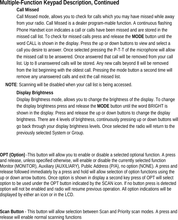 Multiple-Function Keypad Description, Continued Call Missed   Call Missed mode, allows you to check for calls which you may have missed while away from your radio. Call Missed is a dealer program-mable function. A continuous flashing Phone Handset icon indicates a call or calls have been missed and are stored in the missed call list. To check for missed calls press and release the MODE button until the word CALL is shown in the display. Press the up or down buttons to view and select a call you desire to answer. Once selected pressing the P-T-T of the microphone will allow the missed call to be answered. Once answered that call will be removed from your call list. Up to 8 unanswered calls will be stored. Any new calls beyond 8 will be removed from the list beginning with the oldest call. Pressing the mode button a second time will remove any unanswered calls and exit the call missed list.   NOTE: Scanning will be disabled when your call list is being accessed.   Display Brightness Display Brightness mode, allows you to change the brightness of the display. To change the display brightness press and release the MODE button until the word BRIGHT is shown in the display. Press and release the up or down buttons to change the display brightness. There are 4 levels of brightness, continuously pressing up or down buttons will go back through your display brightness levels. Once selected the radio will return to the previously selected System or Group.    OPT (Option) -This button will allow you to enable or disable a selected optional function. A press and release, unless specified otherwise, will enable or disable the currently selected function Monitor (MONITOR), Auxiliary (AUXILIARY), Public Address (P/A), no option (NONE). A press and release followed immediately by a press and hold will allow selection of option functions using the up or down arrow buttons. Once option is shown in display a second key press of OPT will select option to be used under the OPT button indicated by the SCAN icon. If no button press is detected option will not be enabled and radio will resume previous operation. All option indications will be displayed by either an icon or in the LCD.      Scan Button - This button will allow selection between Scan and Priority scan modes. A press and release will enable normal scanning functions        