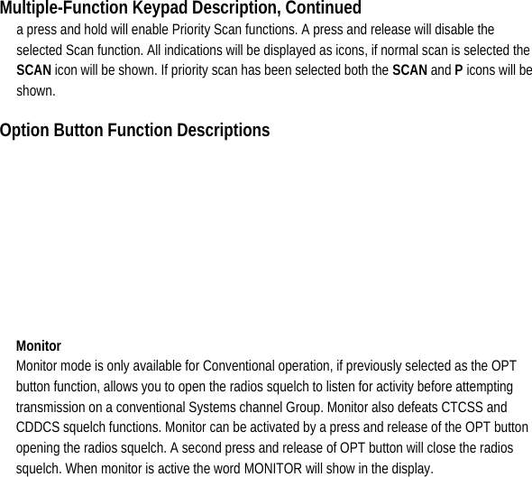 Multiple-Function Keypad Description, Continued a press and hold will enable Priority Scan functions. A press and release will disable the selected Scan function. All indications will be displayed as icons, if normal scan is selected the SCAN icon will be shown. If priority scan has been selected both the SCAN and P icons will be shown.  Option Button Function Descriptions   Monitor  Monitor mode is only available for Conventional operation, if previously selected as the OPT button function, allows you to open the radios squelch to listen for activity before attempting transmission on a conventional Systems channel Group. Monitor also defeats CTCSS and CDDCS squelch functions. Monitor can be activated by a press and release of the OPT button opening the radios squelch. A second press and release of OPT button will close the radios squelch. When monitor is active the word MONITOR will show in the display.            