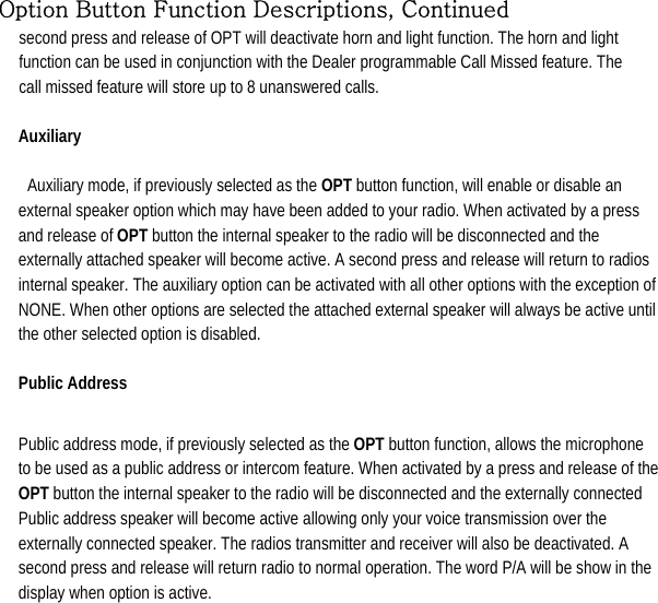  Option Button Function Descriptions, Continued second press and release of OPT will deactivate horn and light function. The horn and light function can be used in conjunction with the Dealer programmable Call Missed feature. The call missed feature will store up to 8 unanswered calls.   Auxiliary   Auxiliary mode, if previously selected as the OPT button function, will enable or disable an external speaker option which may have been added to your radio. When activated by a press and release of OPT button the internal speaker to the radio will be disconnected and the externally attached speaker will become active. A second press and release will return to radios internal speaker. The auxiliary option can be activated with all other options with the exception of NONE. When other options are selected the attached external speaker will always be active until the other selected option is disabled.   Public Address    Public address mode, if previously selected as the OPT button function, allows the microphone to be used as a public address or intercom feature. When activated by a press and release of the OPT button the internal speaker to the radio will be disconnected and the externally connected Public address speaker will become active allowing only your voice transmission over the externally connected speaker. The radios transmitter and receiver will also be deactivated. A second press and release will return radio to normal operation. The word P/A will be show in the display when option is active.           