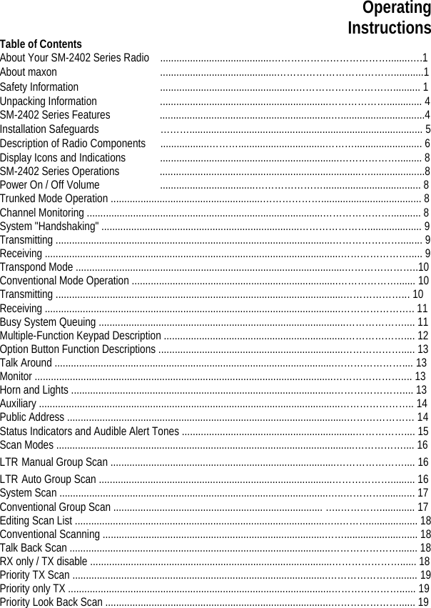 Operating Instructions Table of Contents About Your SM-2402 Series Radio .........................................………………………………........….1 About maxon        ...........................................………………………………...........1 Safety Information    ..................................................………………………….......... 1 Unpacking Information    ..............................................................………………............. 4 SM-2402 Series Features  ...............................................................…...............................4 Installation Safeguards    ………...................................................................................... 5 Description of Radio Components  ..................………................................………......................... 6 Display Icons and Indications  ..................................................................………………......... 8 SM-2402 Series Operations  ..........................................................................…....................8 Power On / Off Volume    ...................................………………….................................... 8 Trunked Mode Operation ........................................................………………..................................... 8 Channel Monitoring .......................................................................................…………………........... 8 System &quot;Handshaking&quot; .........................................................................………………….................... 9 Transmitting ......................................................................................................…………………........ 9 Receiving .............................................................................................................…………………..... 9 Transpond Mode ...................................................................................................…………………..10 Conventional Mode Operation ............................................................................………………....... 10 Transmitting ..........................................................................................................………………... 10 Receiving .............................................................................................................………………….. 11 Busy System Queuing ...........................................................................................……………….... 11 Multiple-Function Keypad Description ...................................................................……………….... 12 Option Button Function Descriptions ....................................................................………………..... 13 Talk Around .......................................................................................................………………….... 13 Monitor ..............................................................................................................………………….... 13 Horn and Lights .................................................................................................………………….... 13 Auxiliary ...............................................................................................................………………….. 14 Public Address .......................................................................................................………………… 14 Status Indicators and Audible Alert Tones ................................................................…………….... 15 Scan Modes ..............................................................................................................…………….... 16 LTR Manual Group Scan ...................................................................................………………….... 16 LTR Auto Group Scan ......................................................................................………………......... 16 System Scan ...................................................................................................…..…………............ 17 Conventional Group Scan ............................................................................. …..…………............. 17 Editing Scan List ............................................................................................…..……….................. 18 Conventional Scanning ..................................................................................……........................... 18 Talk Back Scan ................................................................................................…………………....... 18 RX only / TX disable .........................................................................................…………………...... 18 Priority TX Scan ..............................................................................................…………………........ 19 Priority only TX .................................................................................................…………………...... 19 Priority Look Back Scan ...................................................................................…………………...... 19 