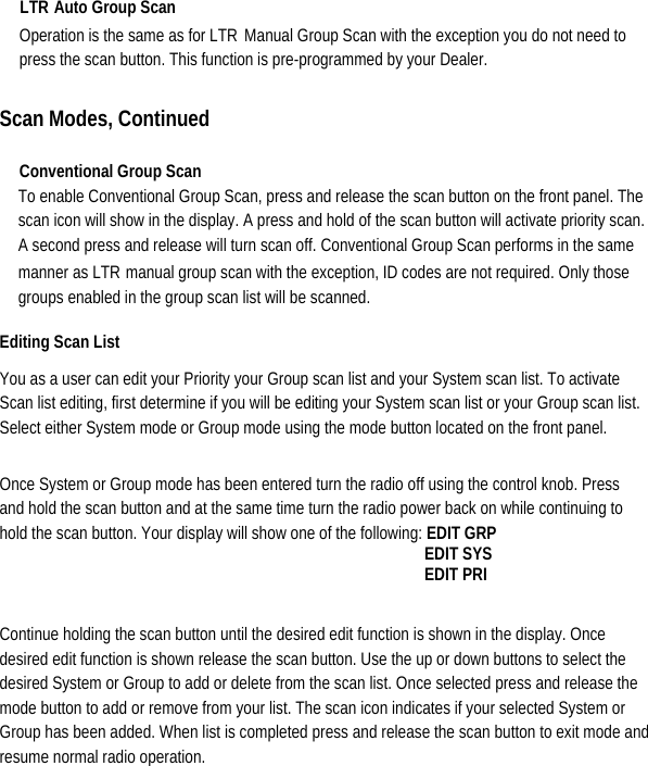 LTR Auto Group Scan   Operation is the same as for LTR Manual Group Scan with the exception you do not need to press the scan button. This function is pre-programmed by your Dealer.    Scan Modes, Continued  Conventional Group Scan   To enable Conventional Group Scan, press and release the scan button on the front panel. The scan icon will show in the display. A press and hold of the scan button will activate priority scan. A second press and release will turn scan off. Conventional Group Scan performs in the same manner as LTRmanual group scan with the exception, ID codes are not required. Only those groups enabled in the group scan list will be scanned.   Editing Scan List   You as a user can edit your Priority your Group scan list and your System scan list. To activate Scan list editing, first determine if you will be editing your System scan list or your Group scan list. Select either System mode or Group mode using the mode button located on the front panel.   Once System or Group mode has been entered turn the radio off using the control knob. Press and hold the scan button and at the same time turn the radio power back on while continuing to hold the scan button. Your display will show one of the following: EDIT GRP                                                 EDIT SYS                                                EDIT PRI  Continue holding the scan button until the desired edit function is shown in the display. Once desired edit function is shown release the scan button. Use the up or down buttons to select the desired System or Group to add or delete from the scan list. Once selected press and release the mode button to add or remove from your list. The scan icon indicates if your selected System or Group has been added. When list is completed press and release the scan button to exit mode and resume normal radio operation.       