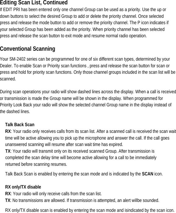 Editing Scan List, Continued If EDIT PRI has been entered only one channel Group can be used as a priority. Use the up or down buttons to select the desired Group to add or delete the priority channel. Once selected press and release the mode button to add or remove the priority channel. The P icon indicates if your selected Group has been added as the priority. When priority channel has been selected press and release the scan button to exit mode and resume normal radio operation.   Conventional Scanning   Your SM-2402 series can be programmed for one of six different scan types, determined by your Dealer. To enable Scan or Priority scan functions , press and release the scan button for scan or press and hold for priority scan functions. Only those channel groups included in the scan list will be scanned.  During scan operations your radio will show dashed lines across the display. When a call is received or transmission is made the Group name will be shown in the display. When programmed for Priority Look Back your radio will show the selected channel Group name in the display instead of the dashed lines.   Talk Back Scan RX: Your radio only receives calls from its scan list. After a scanned call is received the scan wait time will be active allowing you to pick up the microphone and answer the call. If the call goes unanswered scanning will resume after scan wait time has expired.   TX: Your radio will transmit only on its received scanned Group. After transmission is completed the scan delay time will become active allowing for a call to be immediately returned before scanning resumes.   Talk Back Scan is enabled by entering the scan mode and is indicated by the SCAN icon.   RX only/TX disable   RX: Your radio will only receive calls from the scan list.                             TX: No transmissions are allowed. If transmission is attempted, an alert willbe sounded. RX only/TX disable scan is enabled by entering the scan mode and isindicated by the scan icon.    