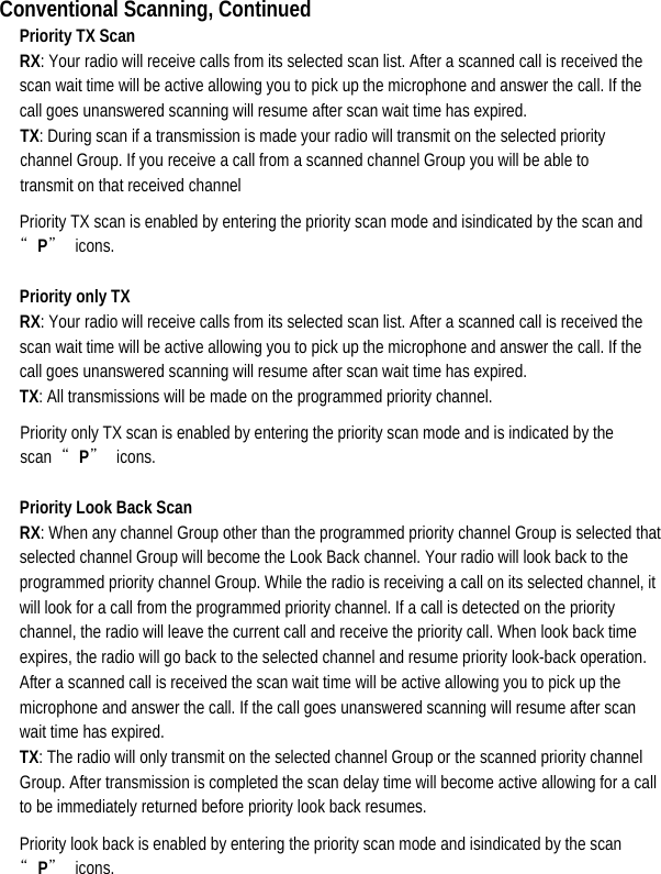  Conventional Scanning, Continued Priority TX Scan RX: Your radio will receive calls from its selected scan list. After a scanned call is received the scan wait time will be active allowing you to pick up the microphone and answer the call. If the call goes unanswered scanning will resume after scan wait time has expired.   TX: During scan if a transmission is made your radio will transmit on the selected priority channel Group. If you receive a call from a scanned channel Group you will be able to transmit on that received channel   Priority TX scan is enabled by entering the priority scan mode and isindicated by the scan and “P” icons. Priority only TX   RX: Your radio will receive calls from its selected scan list. After a scanned call is received the scan wait time will be active allowing you to pick up the microphone and answer the call. If the call goes unanswered scanning will resume after scan wait time has expired.   TX: All transmissions will be made on the programmed priority channel.   Priority only TX scan is enabled by entering the priority scan mode and is indicated by the scan  “P” icons.  Priority Look Back Scan   RX: When any channel Group other than the programmed priority channel Group is selected that selected channel Group will become the Look Back channel. Your radio will look back to the programmed priority channel Group. While the radio is receiving a call on its selected channel, it will look for a call from the programmed priority channel. If a call is detected on the priority channel, the radio will leave the current call and receive the priority call. When look back time expires, the radio will go back to the selected channel and resume priority look-back operation. After a scanned call is received the scan wait time will be active allowing you to pick up the microphone and answer the call. If the call goes unanswered scanning will resume after scan wait time has expired.   TX: The radio will only transmit on the selected channel Group or the scanned priority channel Group. After transmission is completed the scan delay time will become active allowing for a call to be immediately returned before priority look back resumes.   Priority look back is enabled by entering the priority scan mode and isindicated by the scan “P” icons. 