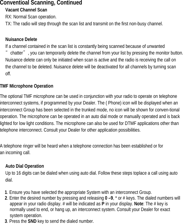 Conventioal Scanning, Continued Vacant Channel Scan   RX: Normal Scan operation.                                                TX: The radio will step through the scan list and transmit on the first non-busy channel. Nuisance Delete   If a channel contained in the scan list is constantly being scanned because of unwanted “chatter”, you can temporarily delete the channel from your list by pressing the monitor button. Nuisance delete can only be initiated when scan is active and the radio is receiving the call on the channel to be deleted. Nuisance delete will be deactivated for all channels by turning scan off.  TMF Microphone Operation   The optional TMF microphone can be used in conjunction with your radio to operate on telephone interconnect systems, if programmed by your Dealer. The ( Phone) icon will be displayed when an interconnect Group has been selected in the trunked mode, no icon will be shown for conven-tional operation. The microphone can be operated in an auto dial mode or manually operated and is back lighted for low light conditions. The microphone can also be used for DTMF applications other than telephone interconnect. Consult your Dealer for other application possibilities.   A telephone ringer will be heard when a telephone connection has been established or for an incoming call.   Auto Dial Operation   Up to 16 digits can be dialed when using auto dial. Follow these steps toplace a call using auto dial. 1. Ensure you have selected the appropriate System with an interconnect Group.   2. Enter the desired number by pressing and releasing 0 –9, * or # keys. The dialed numbers will appear in your radio display. # will be indicated as P in your display. Note: The # key is normally used to end, or hang up, an interconnect system. Consult your Dealer for exact system operation.   3. Press the SND key to send the dialed number.        