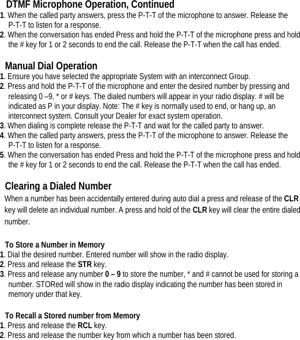 DTMF Microphone Operation, Continued 1. When the called party answers, press the P-T-T of the microphone to answer. Release the P-T-T to listen for a response.   2. When the conversation has ended Press and hold the P-T-T of the microphone press and hold the # key for 1 or 2 seconds to end the call. Release the P-T-T when the call has ended.    Manual Dial Operation   1. Ensure you have selected the appropriate System with an interconnect Group.   2. Press and hold the P-T-T of the microphone and enter the desired number by pressing and releasing 0 –9, * or # keys. The dialed numbers will appear in your radio display. # will be indicated as P in your display. Note: The # key is normally used to end, or hang up, an interconnect system. Consult your Dealer for exact system operation.   3. When dialing is complete release the P-T-T and wait for the called party to answer.   4. When the called party answers, press the P-T-T of the microphone to answer. Release the P-T-T to listen for a response.   5. When the conversation has ended Press and hold the P-T-T of the microphone press and hold the # key for 1 or 2 seconds to end the call. Release the P-T-T when the call has ended.    Clearing a Dialed Number   When a number has been accidentally entered during auto dial a press and release of the CLR key will delete an individual number. A press and hold of the CLR key will clear the entire dialed number.  To Store a Number in Memory   1. Dial the desired number. Entered number will show in the radio display.   2. Press and release the STR key.   3. Press and release any number 0 – 9 to store the number, * and # cannot be used for storing a number. STORed will show in the radio display indicating the number has been stored in memory under that key.    To Recall a Stored number from Memory   1. Press and release the RCL key.   2. Press and release the number key from which a number has been stored.           