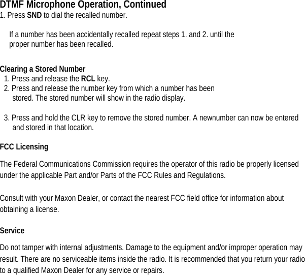 DTMF Microphone Operation, Continued 1. Press SND to dial the recalled number.    If a number has been accidentally recalled repeat steps 1. and 2. until the   proper number has been recalled.   Clearing a Stored Number   1. Press and release the RCL key.   2. Press and release the number key from which a number has been stored. The stored number will show in the radio display.  3. Press and hold the CLR key to remove the stored number. A newnumber can now be entered and stored in that location.  FCC Licensing   The Federal Communications Commission requires the operator of this radio be properly licensed under the applicable Part and/or Parts of the FCC Rules and Regulations.   Consult with your Maxon Dealer, or contact the nearest FCC field office for information about obtaining a license.   Service  Do not tamper with internal adjustments. Damage to the equipment and/or improper operation may result. There are no serviceable items inside the radio. It is recommended that you return your radio to a qualified Maxon Dealer for any service or repairs.            