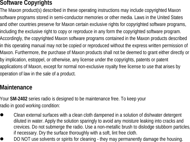 Software Copyrights The Maxon product(s) described in these operating instructions may include copyrighted Maxon software programs stored in semi-conductor memories or other media. Laws in the United States and other countries preserve for Maxon certain exclusive rights for copyrighted software programs, including the exclusive right to copy or reproduce in any form the copyrighted software program. Accordingly, the copyrighted Maxon software programs contained in the Maxon products described in this operating manual may not be copied or reproduced without the express written permission of Maxon. Furthermore, the purchase of Maxon products shall not be deemed to grant either directly or by implication, estoppel, or otherwise, any license under the copyrights, patents or patent applications of Maxon, except for normal non-exclusive royalty free license to use that arises by operation of law in the sale of a product.   Maintenance  Your SM-2402 series radio is designed to be maintenance free. To keep your radio in good working condition:   z Clean external surfaces with a clean cloth dampened in a solution of dishwater detergent diluted in water. Apply the solution sparingly to avoid any moisture leaking into cracks and crevices. Do not submerge the radio. Use a non-metallic brush to dislodge stubborn particles, if necessary. Dry the surface thoroughly with a soft, lint free cloth.   z DO NOT use solvents or spirits for cleaning - they may permanently damage the housing.                     