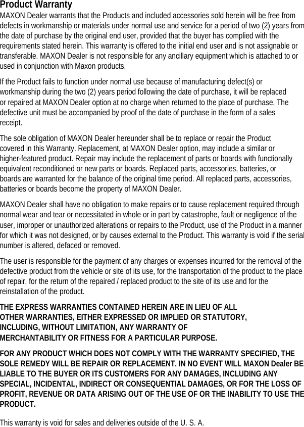 Product Warranty MAXON Dealer warrants that the Products and included accessories sold herein will be free from defects in workmanship or materials under normal use and service for a period of two (2) years from the date of purchase by the original end user, provided that the buyer has complied with the requirements stated herein. This warranty is offered to the initial end user and is not assignable or transferable. MAXON Dealer is not responsible for any ancillary equipment which is attached to or used in conjunction with Maxon products.   If the Product fails to function under normal use because of manufacturing defect(s) or workmanship during the two (2) years period following the date of purchase, it will be replaced or repaired at MAXON Dealer option at no charge when returned to the place of purchase. The defective unit must be accompanied by proof of the date of purchase in the form of a sales receipt.  The sole obligation of MAXON Dealer hereunder shall be to replace or repair the Product covered in this Warranty. Replacement, at MAXON Dealer option, may include a similar or higher-featured product. Repair may include the replacement of parts or boards with functionally equivalent reconditioned or new parts or boards. Replaced parts, accessories, batteries, or boards are warranted for the balance of the original time period. All replaced parts, accessories, batteries or boards become the property of MAXON Dealer.   MAXON Dealer shall have no obligation to make repairs or to cause replacement required through normal wear and tear or necessitated in whole or in part by catastrophe, fault or negligence of the user, improper or unauthorized alterations or repairs to the Product, use of the Product in a manner for which it was not designed, or by causes external to the Product. This warranty is void if the serial number is altered, defaced or removed.   The user is responsible for the payment of any charges or expenses incurred for the removal of the defective product from the vehicle or site of its use, for the transportation of the product to the place of repair, for the return of the repaired / replaced product to the site of its use and for the reinstallation of the product.   THE EXPRESS WARRANTIES CONTAINED HEREIN ARE IN LIEU OF ALL OTHER WARRANTIES, EITHER EXPRESSED OR IMPLIED OR STATUTORY, INCLUDING, WITHOUT LIMITATION, ANY WARRANTY OF MERCHANTABILITY OR FITNESS FOR A PARTICULAR PURPOSE.   FOR ANY PRODUCT WHICH DOES NOT COMPLY WITH THE WARRANTY SPECIFIED, THE SOLE REMEDY WILL BE REPAIR OR REPLACEMENT. IN NO EVENT WILL MAXON Dealer BE LIABLE TO THE BUYER OR ITS CUSTOMERS FOR ANY DAMAGES, INCLUDING ANY SPECIAL, INCIDENTAL, INDIRECT OR CONSEQUENTIAL DAMAGES, OR FOR THE LOSS OF PROFIT, REVENUE OR DATA ARISING OUT OF THE USE OF OR THE INABILITY TO USE THE PRODUCT.  This warranty is void for sales and deliveries outside of the U. S. A.   