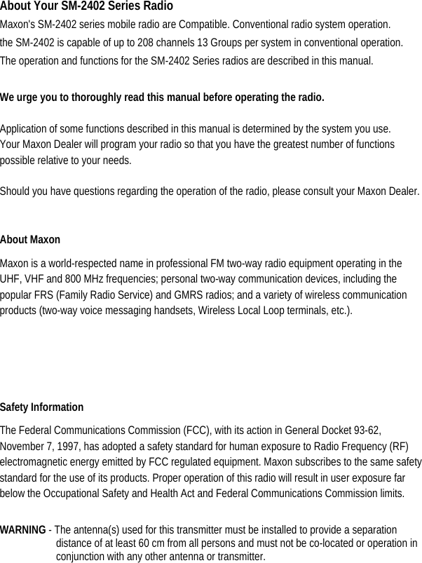 About Your SM-2402 Series Radio Maxon&apos;s SM-2402 series mobile radio are Compatible. Conventional radio system operation. the SM-2402 is capable of up to 208 channels 13 Groups per system in conventional operation. The operation and functions for the SM-2402 Series radios are described in this manual.  We urge you to thoroughly read this manual before operating the radio.   Application of some functions described in this manual is determined by the system you use. Your Maxon Dealer will program your radio so that you have the greatest number of functions possible relative to your needs.   Should you have questions regarding the operation of the radio, please consult your Maxon Dealer.    About Maxon Maxon is a world-respected name in professional FM two-way radio equipment operating in the UHF, VHF and 800 MHz frequencies; personal two-way communication devices, including the popular FRS (Family Radio Service) and GMRS radios; and a variety of wireless communication products (two-way voice messaging handsets, Wireless Local Loop terminals, etc.).   Safety Information   The Federal Communications Commission (FCC), with its action in General Docket 93-62, November 7, 1997, has adopted a safety standard for human exposure to Radio Frequency (RF) electromagnetic energy emitted by FCC regulated equipment. Maxon subscribes to the same safety standard for the use of its products. Proper operation of this radio will result in user exposure far below the Occupational Safety and Health Act and Federal Communications Commission limits.    WARNING - The antenna(s) used for this transmitter must be installed to provide a separation distance of at least 60 cm from all persons and must not be co-located or operation in conjunction with any other antenna or transmitter.  