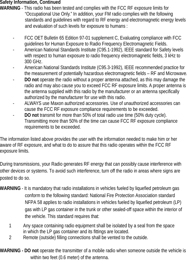 Safety Information, Continued WARNING - This radio has been tested and complies with the FCC RF exposure limits for “Occupational Use Only.” In addition, your FM radio complies with the following standards and guidelines with regard to RF energy and electromagnetic energy levels and evaluation of such levels for exposure to humans :  - FCC OET Bulletin 65 Edition 97-01 supplement C, Evaluating compliance with FCC guidelines for Human Exposure to Radio Frequency Electromagnetic Fields. - American National Standards Institute (C95.1-1992), IEEE standard for Safety levels with respect to human exposure to radio frequency electromagnetic fields, 3 kHz to 300 GHz. - American National Standards Institute (C95.3-1992), IEEE recommended practice for the measurement of potentially hazardous electromagnetic fields – RF and Microwave. - DO not operate the radio without a proper antenna attached, as this may damage the radio and may also cause you to exceed FCC RF exposure limits. A proper antenna is the antenna supplied with this radio by the manufacturer or an antenna specifically authorized by the manufacturer for use with this radio. - ALWAYS use Maxon authorized accessories. Use of unauthorized accessories can cause the FCC RF exposure compliance requirements to be exceeded. - DO not transmit for more than 50% of total radio use time (50% duty cycle). Transmitting more than 50% of the time can cause FCC RF exposure compliance requirements to be exceeded.    The information listed above provides the user with the information needed to make him or her aware of RF exposure, and what to do to assure that this radio operates within the FCC RF exposure limits.  During transmissions, your Radio generates RF energy that can possibly cause interference with other devices or systems. To avoid such interference, turn off the radio in areas where signs are posted to do so. WARNING - It is mandatory that radio installations in vehicles fueled by liquefied petroleum gas conform to the following standard: National Fire Protection Association standard NFPA 58 applies to radio installations in vehicles fueled by liquefied petroleum (LP) gas with LP gas container in the trunk or other sealed-off space within the interior of the vehicle. This standard requires that:   1 Any space containing radio equipment shall be isolated by a seal from the space in which the LP gas container and its fittings are located.   2 Remote (outside) filling connections shall be vented to the outside.    WARNING - DO not operate the transmitter of a mobile radio when someone outside the vehicle is within two feet (0.6 meter) of the antenna.   