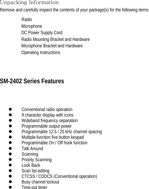 Unpacking Information Remove and carefully inspect the contents of your package(s) for the following items:   Radio                                                   Microphone                                                     DC Power Supply Cord                                                 Radio Mounting Bracket and Hardware                                        Microphone Bracket and Hardware                                 Operating Instructions SM-2402 Series Features   z Conventional radio operation   z 9 character display with icons   z Wideband frequency separation   z Programmable output power   z Programmable 12.5 / 25 kHz channel spacing   z Multiple-function five button keypad   z Programmable On / Off hook function   z Talk Around   z Scanning  z Priority Scanning   z Look Back   z Scan list editing   z CTCSS / CDDCS (Conventional operation)   z Busy channel lockout   z Time-out timer             