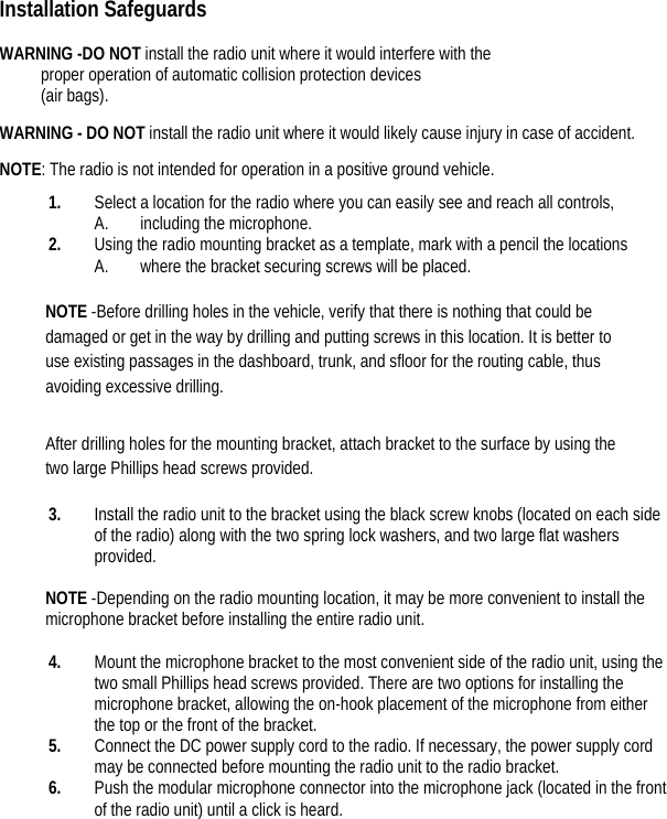 Installation Safeguards  WARNING -DO NOT install the radio unit where it would interfere with the   proper operation of automatic collision protection devices   (air bags).   WARNING - DO NOT install the radio unit where it would likely cause injury in case of accident.   NOTE: The radio is not intended for operation in a positive ground vehicle.   1. Select a location for the radio where you can easily see and reach all controls, A. including the microphone.   2. Using the radio mounting bracket as a template, mark with a pencil the locations   A. where the bracket securing screws will be placed.    NOTE -Before drilling holes in the vehicle, verify that there is nothing that could be damaged or get in the way by drilling and putting screws in this location. It is better to use existing passages in the dashboard, trunk, and sfloor for the routing cable, thus avoiding excessive drilling.   After drilling holes for the mounting bracket, attach bracket to the surface by using the two large Phillips head screws provided.   3. Install the radio unit to the bracket using the black screw knobs (located on each side of the radio) along with the two spring lock washers, and two large flat washers provided.   NOTE -Depending on the radio mounting location, it may be more convenient to install the microphone bracket before installing the entire radio unit.    4. Mount the microphone bracket to the most convenient side of the radio unit, using the two small Phillips head screws provided. There are two options for installing the microphone bracket, allowing the on-hook placement of the microphone from either the top or the front of the bracket.   5. Connect the DC power supply cord to the radio. If necessary, the power supply cord may be connected before mounting the radio unit to the radio bracket.   6. Push the modular microphone connector into the microphone jack (located in the front of the radio unit) until a click is heard.        