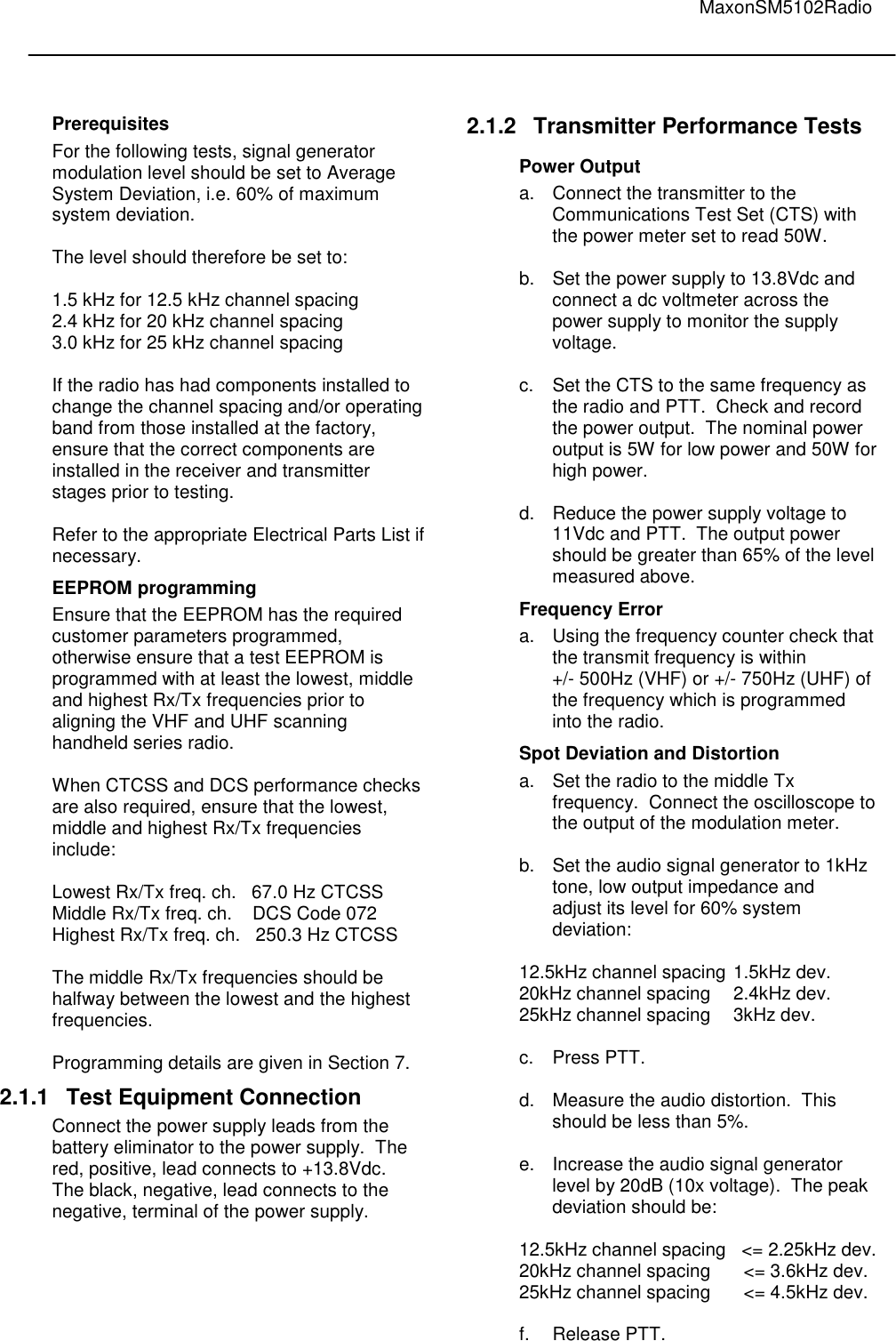                                                                                                                                         MaxonSM5102Radio         Prerequisites For the following tests, signal generator modulation level should be set to Average System Deviation, i.e. 60% of maximum system deviation.   The level should therefore be set to:  1.5 kHz for 12.5 kHz channel spacing 2.4 kHz for 20 kHz channel spacing 3.0 kHz for 25 kHz channel spacing  If the radio has had components installed to change the channel spacing and/or operating band from those installed at the factory, ensure that the correct components are installed in the receiver and transmitter stages prior to testing.   Refer to the appropriate Electrical Parts List if necessary. EEPROM programming Ensure that the EEPROM has the required customer parameters programmed, otherwise ensure that a test EEPROM is programmed with at least the lowest, middle and highest Rx/Tx frequencies prior to aligning the VHF and UHF scanning handheld series radio.  When CTCSS and DCS performance checks are also required, ensure that the lowest, middle and highest Rx/Tx frequencies include:  Lowest Rx/Tx freq. ch.   67.0 Hz CTCSS  Middle Rx/Tx freq. ch.    DCS Code 072  Highest Rx/Tx freq. ch.   250.3 Hz CTCSS  The middle Rx/Tx frequencies should be halfway between the lowest and the highest frequencies.   Programming details are given in Section 7. 2.1.1  Test Equipment Connection Connect the power supply leads from the battery eliminator to the power supply.  The red, positive, lead connects to +13.8Vdc.   The black, negative, lead connects to the negative, terminal of the power supply.   2.1.2  Transmitter Performance Tests Power Output a.  Connect the transmitter to the    Communications Test Set (CTS) with    the power meter set to read 50W.  b.  Set the power supply to 13.8Vdc and    connect a dc voltmeter across the    power supply to monitor the supply    voltage.  c.  Set the CTS to the same frequency as    the radio and PTT.  Check and record    the power output.  The nominal power  output is 5W for low power and 50W for high power.  d.  Reduce the power supply voltage to    11Vdc and PTT.  The output power    should be greater than 65% of the level    measured above. Frequency Error a.  Using the frequency counter check that    the transmit frequency is within    +/- 500Hz (VHF) or +/- 750Hz (UHF) of    the frequency which is programmed    into the radio. Spot Deviation and Distortion a.  Set the radio to the middle Tx    frequency.  Connect the oscilloscope to    the output of the modulation meter.  b.  Set the audio signal generator to 1kHz    tone, low output impedance and    adjust its level for 60% system    deviation:  12.5kHz channel spacing  1.5kHz dev. 20kHz channel spacing  2.4kHz dev. 25kHz channel spacing  3kHz dev.  c.  Press PTT.  d.  Measure the audio distortion.  This    should be less than 5%.  e.  Increase the audio signal generator    level by 20dB (10x voltage).  The peak    deviation should be:  12.5kHz channel spacing   &lt;= 2.25kHz dev. 20kHz channel spacing    &lt;= 3.6kHz dev. 25kHz channel spacing    &lt;= 4.5kHz dev.  f.  Release PTT.  