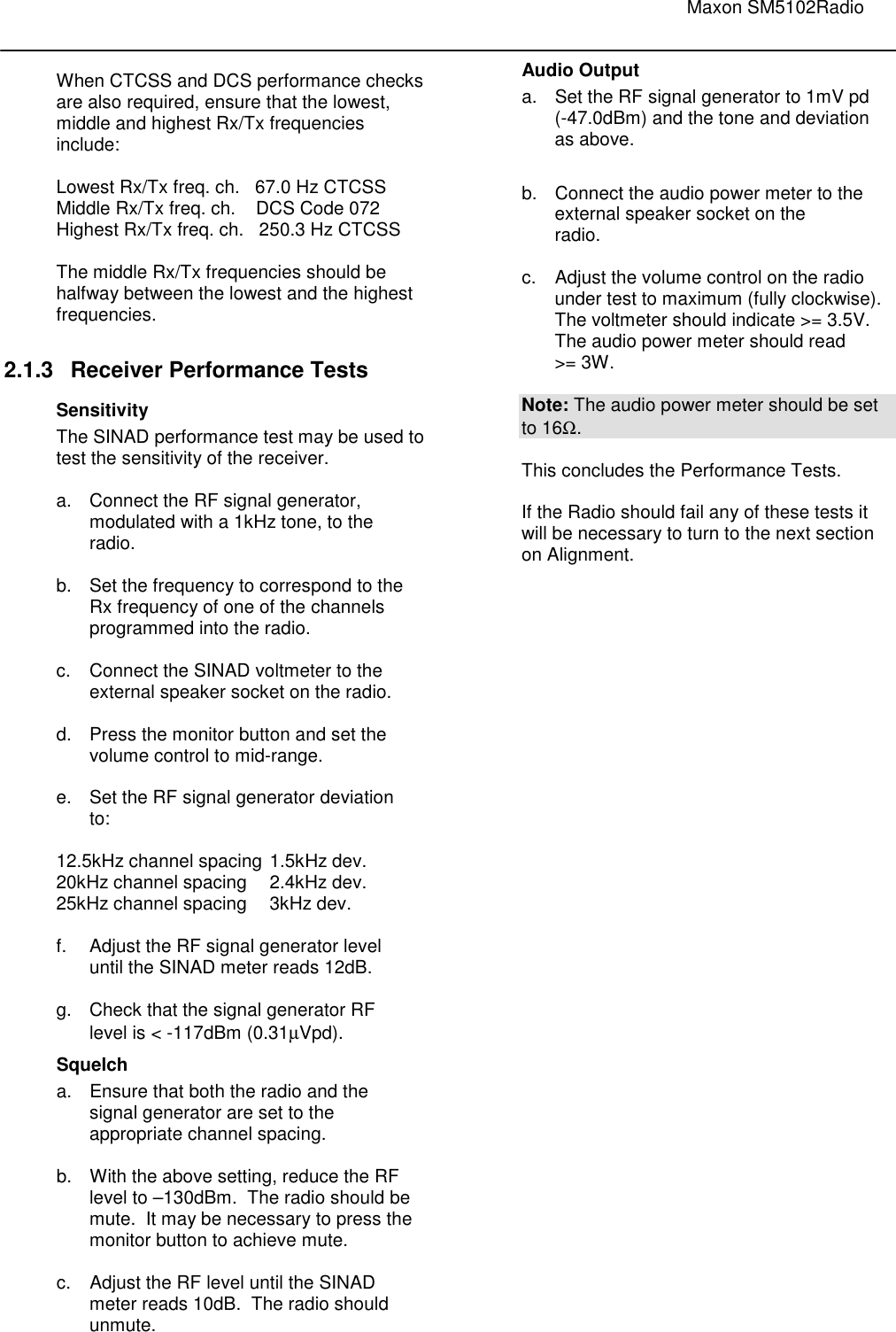                                                                                                                               Maxon SM5102Radio       When CTCSS and DCS performance checks are also required, ensure that the lowest, middle and highest Rx/Tx frequencies include:  Lowest Rx/Tx freq. ch.   67.0 Hz CTCSS  Middle Rx/Tx freq. ch.    DCS Code 072  Highest Rx/Tx freq. ch.   250.3 Hz CTCSS  The middle Rx/Tx frequencies should be halfway between the lowest and the highest frequencies.   2.1.3  Receiver Performance Tests Sensitivity The SINAD performance test may be used to test the sensitivity of the receiver.  a.  Connect the RF signal generator,    modulated with a 1kHz tone, to the    radio.    b.  Set the frequency to correspond to the    Rx frequency of one of the channels    programmed into the radio.  c.  Connect the SINAD voltmeter to the    external speaker socket on the radio.   d.  Press the monitor button and set the    volume control to mid-range.  e.  Set the RF signal generator deviation    to:  12.5kHz channel spacing  1.5kHz dev. 20kHz channel spacing  2.4kHz dev. 25kHz channel spacing  3kHz dev.  f.  Adjust the RF signal generator level   until the SINAD meter reads 12dB.  g.  Check that the signal generator RF    level is &lt; -117dBm (0.31µVpd). Squelch a.  Ensure that both the radio and the    signal generator are set to the    appropriate channel spacing.   b.  With the above setting, reduce the RF    level to –130dBm.  The radio should be    mute.  It may be necessary to press the    monitor button to achieve mute.  c.  Adjust the RF level until the SINAD    meter reads 10dB.  The radio should    unmute.  Audio Output a.  Set the RF signal generator to 1mV pd   (-47.0dBm) and the tone and deviation    as above.  b.  Connect the audio power meter to the    external speaker socket on the    radio.  c.  Adjust the volume control on the radio    under test to maximum (fully clockwise).   The voltmeter should indicate &gt;= 3.5V.     The audio power meter should read    &gt;= 3W.    Note: The audio power meter should be set to 16Ω.  This concludes the Performance Tests.    If the Radio should fail any of these tests it will be necessary to turn to the next section on Alignment. 