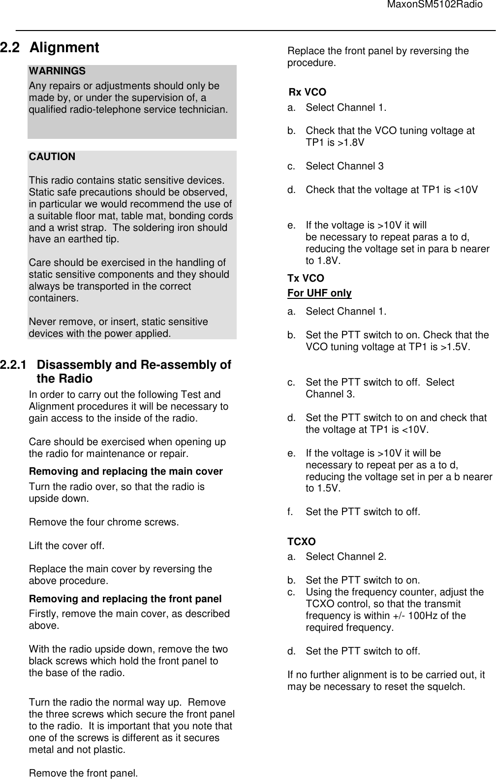                                                                                                                                         MaxonSM5102Radio       2.2  Alignment WARNINGS Any repairs or adjustments should only be made by, or under the supervision of, a qualified radio-telephone service technician.    CAUTION  This radio contains static sensitive devices.  Static safe precautions should be observed, in particular we would recommend the use of a suitable floor mat, table mat, bonding cords and a wrist strap.  The soldering iron should have an earthed tip.  Care should be exercised in the handling of static sensitive components and they should always be transported in the correct containers.  Never remove, or insert, static sensitive devices with the power applied.  2.2.1  Disassembly and Re-assembly of the Radio In order to carry out the following Test and Alignment procedures it will be necessary to gain access to the inside of the radio.   Care should be exercised when opening up the radio for maintenance or repair. Removing and replacing the main cover Turn the radio over, so that the radio is upside down.    Remove the four chrome screws.  Lift the cover off.  Replace the main cover by reversing the above procedure. Removing and replacing the front panel Firstly, remove the main cover, as described above.  With the radio upside down, remove the two black screws which hold the front panel to the base of the radio.  Turn the radio the normal way up.  Remove the three screws which secure the front panel to the radio.  It is important that you note that one of the screws is different as it secures metal and not plastic.  Remove the front panel.  Replace the front panel by reversing the procedure.  Rx VCO a.  Select Channel 1.  b.  Check that the VCO tuning voltage at  TP1 is &gt;1.8V  c.  Select Channel 3  d.  Check that the voltage at TP1 is &lt;10V       e.  If the voltage is &gt;10V it will  be necessary to repeat paras a to d, reducing the voltage set in para b nearer to 1.8V. Tx VCO For UHF only a.  Select Channel 1.  b.  Set the PTT switch to on. Check that the    VCO tuning voltage at TP1 is &gt;1.5V.       c.  Set the PTT switch to off.  Select    Channel 3.  d.  Set the PTT switch to on and check that    the voltage at TP1 is &lt;10V.  e.  If the voltage is &gt;10V it will be  necessary to repeat per as a to d, reducing the voltage set in per a b nearer to 1.5V.  f.  Set the PTT switch to off.  TCXO a.  Select Channel 2.    b.  Set the PTT switch to on.   c.  Using the frequency counter, adjust the  TCXO control, so that the transmit frequency is within +/- 100Hz of the required frequency.  d.  Set the PTT switch to off.  If no further alignment is to be carried out, it may be necessary to reset the squelch.      
