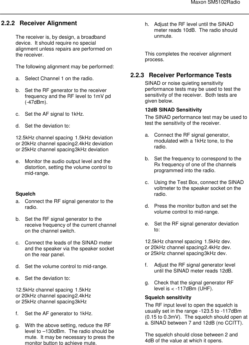                                                                                                                               Maxon SM5102Radio       2.2.2  Receiver Alignment  The receiver is, by design, a broadband device.  It should require no special alignment unless repairs are performed on the receiver.  The following alignment may be performed:  a.  Select Channel 1 on the radio.  b.  Set the RF generator to the receiver    frequency and the RF level to 1mV pd    (-47dBm).  c.  Set the AF signal to 1kHz.  d.  Set the deviation to:  12.5kHz channel spacing  1.5kHz deviation or 20kHz channel spacing 2.4kHz deviation or 25kHz channel spacing 3kHz deviation  e.  Monitor the audio output level and the  distortion, setting the volume control to mid-range.   Squelch a.  Connect the RF signal generator to the    radio.  b.  Set the RF signal generator to the    receive frequency of the current channel    on the channel switch.  c.  Connect the leads of the SINAD meter    and the speaker via the speaker socket    on the rear panel.  d.  Set the volume control to mid-range.  e.  Set the deviation to:  12.5kHz channel spacing 1.5kHz or 20kHz channel spacing 2.4kHz or 25kHz channel spacing 3kHz  f.  Set the AF generator to 1kHz.  g.  With the above setting, reduce the RF    level to –130dBm.  The radio should be    mute.  It may be necessary to press the    monitor button to achieve mute. h.  Adjust the RF level until the SINAD    meter reads 10dB.  The radio should    unmute.   This completes the receiver alignment process.  2.2.3  Receiver Performance Tests SINAD or noise quieting sensitivity performance tests may be used to test the sensitivity of the receiver.  Both tests are given below. 12dB SINAD Sensitivity The SINAD performance test may be used to test the sensitivity of the receiver.  a.  Connect the RF signal generator,    modulated with a 1kHz tone, to the    radio.    b.  Set the frequency to correspond to the    Rx frequency of one of the channels    programmed into the radio.  c.  Using the Test Box, connect the SINAD    voltmeter to the speaker socket on the   radio.   d.  Press the monitor button and set the    volume control to mid-range.  e.  Set the RF signal generator deviation    to:  12.5kHz channel spacing  1.5kHz dev. or 20kHz channel spacing 2.4kHz dev. or 25kHz channel spacing 3kHz dev.  f.  Adjust the RF signal generator level   until the SINAD meter reads 12dB.  g.  Check that the signal generator RF    level is &lt; -117dBm (UHF). Squelch sensitivity The RF input level to open the squelch is usually set in the range -123.5 to -117dBm (0.15 to 0.3mV).  The squelch should open at a. SINAD between 7 and 12dB (no CCITT).  The squelch should close between 2 and 4dB of the value at which it opens.  