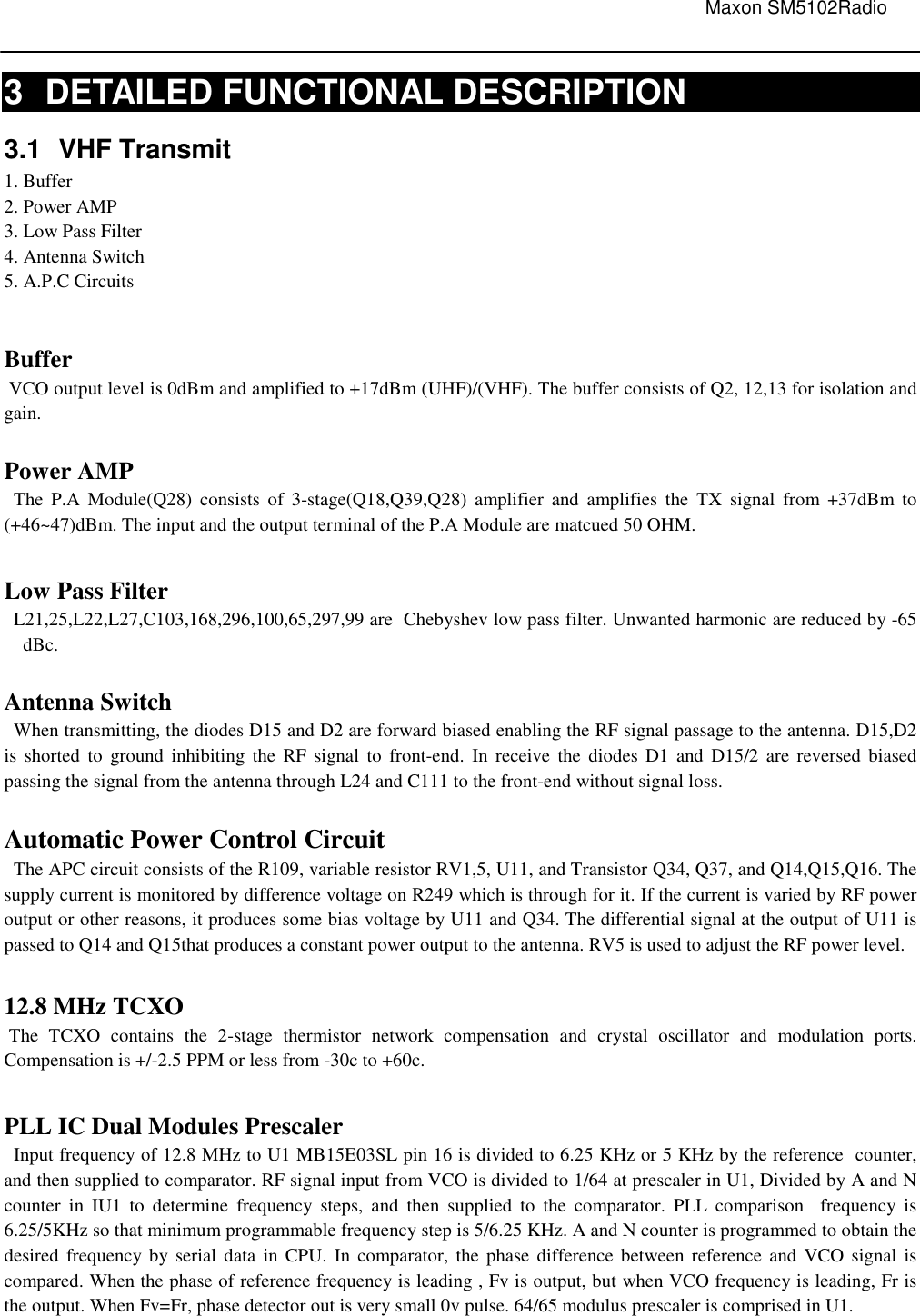                                                                                                                               Maxon SM5102Radio       3  DETAILED FUNCTIONAL DESCRIPTION 3.1  VHF Transmit 1. Buffer 2. Power AMP 3. Low Pass Filter 4. Antenna Switch 5. A.P.C Circuits  Buffer  VCO output level is 0dBm and amplified to +17dBm (UHF)/(VHF). The buffer consists of Q2, 12,13 for isolation and gain.  Power AMP   The  P.A  Module(Q28)  consists  of  3-stage(Q18,Q39,Q28)  amplifier  and  amplifies  the  TX  signal  from  +37dBm  to (+46~47)dBm. The input and the output terminal of the P.A Module are matcued 50 OHM.      Low Pass Filter   L21,25,L22,L27,C103,168,296,100,65,297,99 are  Chebyshev low pass filter. Unwanted harmonic are reduced by -65 dBc.  Antenna Switch   When transmitting, the diodes D15 and D2 are forward biased enabling the RF signal passage to the antenna. D15,D2 is  shorted  to  ground  inhibiting  the  RF  signal  to  front-end.  In  receive  the  diodes D1  and D15/2  are  reversed  biased passing the signal from the antenna through L24 and C111 to the front-end without signal loss.  Automatic Power Control Circuit   The APC circuit consists of the R109, variable resistor RV1,5, U11, and Transistor Q34, Q37, and Q14,Q15,Q16. The supply current is monitored by difference voltage on R249 which is through for it. If the current is varied by RF power output or other reasons, it produces some bias voltage by U11 and Q34. The differential signal at the output of U11 is passed to Q14 and Q15that produces a constant power output to the antenna. RV5 is used to adjust the RF power level.    12.8 MHz TCXO     The  TCXO  contains  the  2-stage  thermistor  network  compensation  and  crystal  oscillator  and  modulation  ports. Compensation is +/-2.5 PPM or less from -30c to +60c.  PLL IC Dual Modules Prescaler      Input frequency of 12.8 MHz to U1 MB15E03SL pin 16 is divided to 6.25 KHz or 5 KHz by the reference  counter, and then supplied to comparator. RF signal input from VCO is divided to 1/64 at prescaler in U1, Divided by A and N counter  in  IU1  to  determine  frequency  steps,  and  then  supplied  to  the  comparator.  PLL  comparison    frequency  is 6.25/5KHz so that minimum programmable frequency step is 5/6.25 KHz. A and N counter is programmed to obtain the desired  frequency by serial data in CPU.  In comparator,  the  phase difference  between  reference  and VCO signal  is compared. When the phase of reference frequency is leading , Fv is output, but when VCO frequency is leading, Fr is the output. When Fv=Fr, phase detector out is very small 0v pulse. 64/65 modulus prescaler is comprised in U1.    