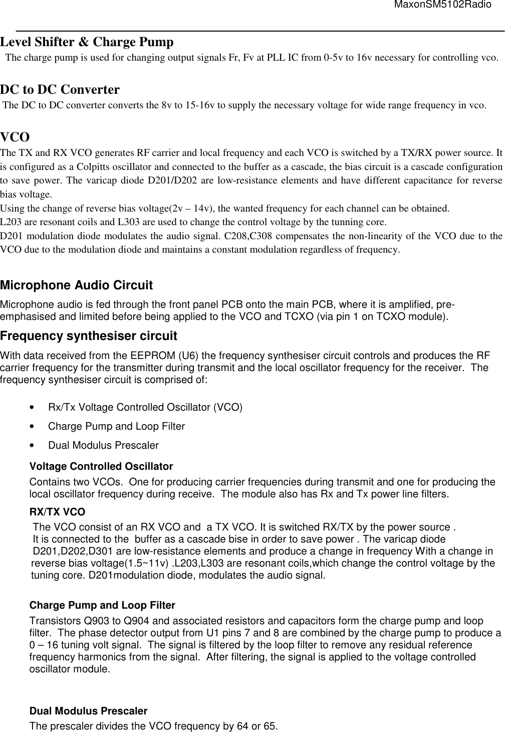                                                                                                                                         MaxonSM5102Radio   Level Shifter &amp; Charge Pump   The charge pump is used for changing output signals Fr, Fv at PLL IC from 0-5v to 16v necessary for controlling vco.  DC to DC Converter  The DC to DC converter converts the 8v to 15-16v to supply the necessary voltage for wide range frequency in vco.  VCO The TX and RX VCO generates RF carrier and local frequency and each VCO is switched by a TX/RX power source. It is configured as a Colpitts oscillator and connected to the buffer as a cascade, the bias circuit is a cascade configuration to save power. The varicap diode D201/D202 are low-resistance elements and have different capacitance for reverse bias voltage. Using the change of reverse bias voltage(2v – 14v), the wanted frequency for each channel can be obtained. L203 are resonant coils and L303 are used to change the control voltage by the tunning core.  D201 modulation diode modulates the audio signal. C208,C308 compensates the non-linearity of the VCO due to the VCO due to the modulation diode and maintains a constant modulation regardless of frequency.  Microphone Audio Circuit Microphone audio is fed through the front panel PCB onto the main PCB, where it is amplified, pre-emphasised and limited before being applied to the VCO and TCXO (via pin 1 on TCXO module). Frequency synthesiser circuit With data received from the EEPROM (U6) the frequency synthesiser circuit controls and produces the RF carrier frequency for the transmitter during transmit and the local oscillator frequency for the receiver.  The frequency synthesiser circuit is comprised of:  •  Rx/Tx Voltage Controlled Oscillator (VCO) •  Charge Pump and Loop Filter •  Dual Modulus Prescaler Voltage Controlled Oscillator Contains two VCOs.  One for producing carrier frequencies during transmit and one for producing the local oscillator frequency during receive.  The module also has Rx and Tx power line filters. RX/TX VCO The VCO consist of an RX VCO and  a TX VCO. It is switched RX/TX by the power source . It is connected to the  buffer as a cascade bise in order to save power . The varicap diode  D201,D202,D301 are low-resistance elements and produce a change in frequency With a change in reverse bias voltage(1.5~11v) .L203,L303 are resonant coils,which change the control voltage by the tuning core. D201modulation diode, modulates the audio signal.  Charge Pump and Loop Filter Transistors Q903 to Q904 and associated resistors and capacitors form the charge pump and loop filter.  The phase detector output from U1 pins 7 and 8 are combined by the charge pump to produce a 0 – 16 tuning volt signal.  The signal is filtered by the loop filter to remove any residual reference frequency harmonics from the signal.  After filtering, the signal is applied to the voltage controlled oscillator module.   Dual Modulus Prescaler The prescaler divides the VCO frequency by 64 or 65.   