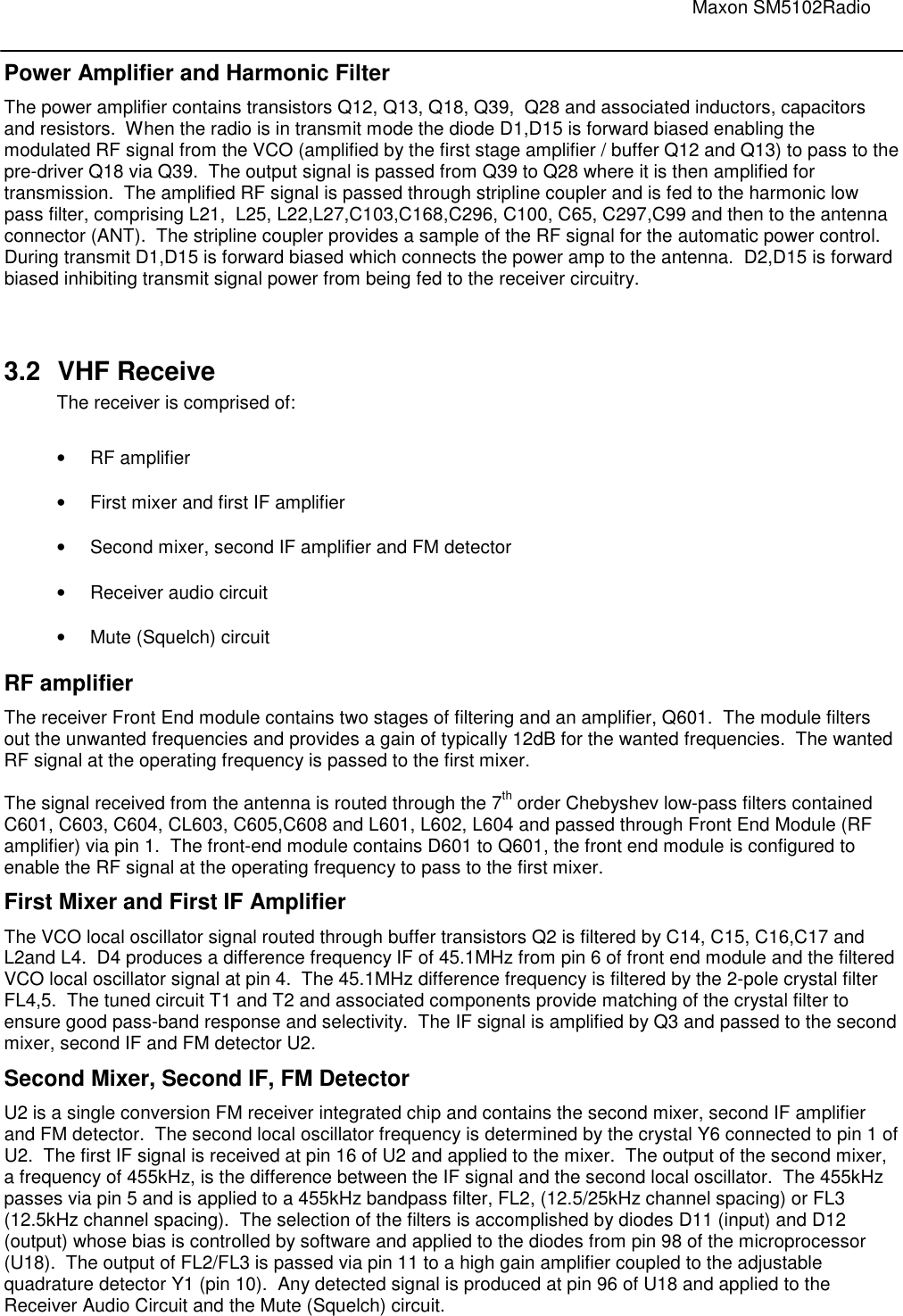                                                                                                                               Maxon SM5102Radio       Power Amplifier and Harmonic Filter The power amplifier contains transistors Q12, Q13, Q18, Q39,  Q28 and associated inductors, capacitors and resistors.  When the radio is in transmit mode the diode D1,D15 is forward biased enabling the modulated RF signal from the VCO (amplified by the first stage amplifier / buffer Q12 and Q13) to pass to the pre-driver Q18 via Q39.  The output signal is passed from Q39 to Q28 where it is then amplified for transmission.  The amplified RF signal is passed through stripline coupler and is fed to the harmonic low pass filter, comprising L21,  L25, L22,L27,C103,C168,C296, C100, C65, C297,C99 and then to the antenna connector (ANT).  The stripline coupler provides a sample of the RF signal for the automatic power control.  During transmit D1,D15 is forward biased which connects the power amp to the antenna.  D2,D15 is forward biased inhibiting transmit signal power from being fed to the receiver circuitry.    3.2  VHF Receive The receiver is comprised of:  •  RF amplifier •  First mixer and first IF amplifier •  Second mixer, second IF amplifier and FM detector •  Receiver audio circuit •  Mute (Squelch) circuit RF amplifier The receiver Front End module contains two stages of filtering and an amplifier, Q601.  The module filters out the unwanted frequencies and provides a gain of typically 12dB for the wanted frequencies.  The wanted RF signal at the operating frequency is passed to the first mixer.    The signal received from the antenna is routed through the 7th order Chebyshev low-pass filters contained C601, C603, C604, CL603, C605,C608 and L601, L602, L604 and passed through Front End Module (RF amplifier) via pin 1.  The front-end module contains D601 to Q601, the front end module is configured to enable the RF signal at the operating frequency to pass to the first mixer. First Mixer and First IF Amplifier The VCO local oscillator signal routed through buffer transistors Q2 is filtered by C14, C15, C16,C17 and L2and L4.  D4 produces a difference frequency IF of 45.1MHz from pin 6 of front end module and the filtered VCO local oscillator signal at pin 4.  The 45.1MHz difference frequency is filtered by the 2-pole crystal filter FL4,5.  The tuned circuit T1 and T2 and associated components provide matching of the crystal filter to ensure good pass-band response and selectivity.  The IF signal is amplified by Q3 and passed to the second mixer, second IF and FM detector U2.  Second Mixer, Second IF, FM Detector U2 is a single conversion FM receiver integrated chip and contains the second mixer, second IF amplifier and FM detector.  The second local oscillator frequency is determined by the crystal Y6 connected to pin 1 of U2.  The first IF signal is received at pin 16 of U2 and applied to the mixer.  The output of the second mixer, a frequency of 455kHz, is the difference between the IF signal and the second local oscillator.  The 455kHz passes via pin 5 and is applied to a 455kHz bandpass filter, FL2, (12.5/25kHz channel spacing) or FL3 (12.5kHz channel spacing).  The selection of the filters is accomplished by diodes D11 (input) and D12 (output) whose bias is controlled by software and applied to the diodes from pin 98 of the microprocessor (U18).  The output of FL2/FL3 is passed via pin 11 to a high gain amplifier coupled to the adjustable quadrature detector Y1 (pin 10).  Any detected signal is produced at pin 96 of U18 and applied to the Receiver Audio Circuit and the Mute (Squelch) circuit.   