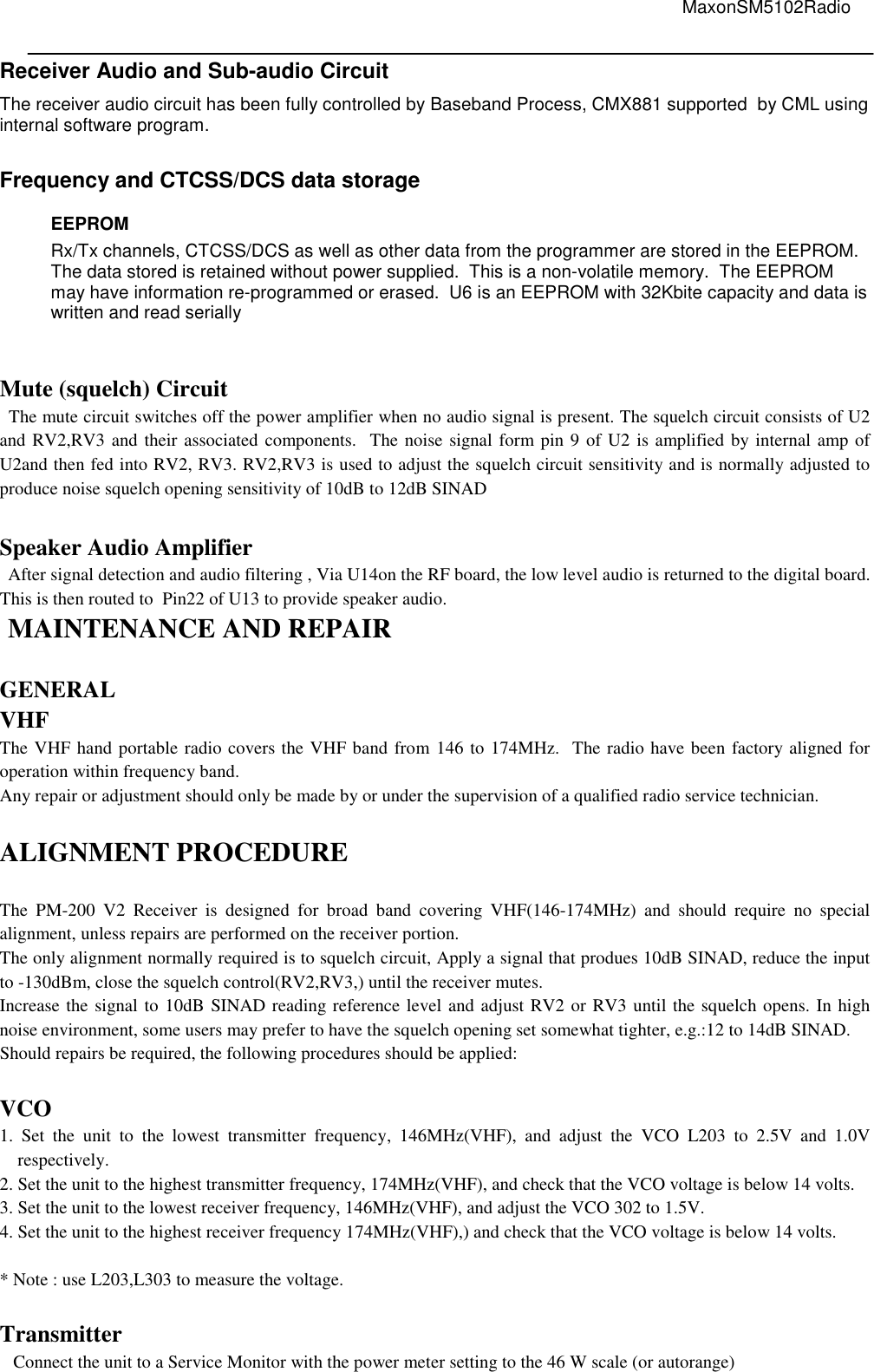                                                                                                                                         MaxonSM5102Radio   Receiver Audio and Sub-audio Circuit  The receiver audio circuit has been fully controlled by Baseband Process, CMX881 supported  by CML using internal software program.   Frequency and CTCSS/DCS data storage EEPROM Rx/Tx channels, CTCSS/DCS as well as other data from the programmer are stored in the EEPROM.  The data stored is retained without power supplied.  This is a non-volatile memory.  The EEPROM may have information re-programmed or erased.  U6 is an EEPROM with 32Kbite capacity and data is written and read serially   Mute (squelch) Circuit   The mute circuit switches off the power amplifier when no audio signal is present. The squelch circuit consists of U2 and RV2,RV3 and their associated components.  The noise signal form pin 9 of U2 is amplified by internal amp of U2and then fed into RV2, RV3. RV2,RV3 is used to adjust the squelch circuit sensitivity and is normally adjusted to produce noise squelch opening sensitivity of 10dB to 12dB SINAD     Speaker Audio Amplifier After signal detection and audio filtering , Via U14on the RF board, the low level audio is returned to the digital board. This is then routed to  Pin22 of U13 to provide speaker audio.  MAINTENANCE AND REPAIR  GENERAL VHF The VHF hand portable radio covers the VHF band from 146 to 174MHz.  The radio have been factory aligned for operation within frequency band. Any repair or adjustment should only be made by or under the supervision of a qualified radio service technician.  ALIGNMENT PROCEDURE  The  PM-200  V2  Receiver  is  designed  for  broad  band  covering  VHF(146-174MHz)  and  should  require  no  special alignment, unless repairs are performed on the receiver portion. The only alignment normally required is to squelch circuit, Apply a signal that produes 10dB SINAD, reduce the input to -130dBm, close the squelch control(RV2,RV3,) until the receiver mutes. Increase the signal to 10dB SINAD reading reference level and adjust RV2 or RV3 until the squelch opens. In high noise environment, some users may prefer to have the squelch opening set somewhat tighter, e.g.:12 to 14dB SINAD. Should repairs be required, the following procedures should be applied:  VCO 1.  Set  the  unit  to  the  lowest  transmitter  frequency,  146MHz(VHF),  and  adjust  the  VCO  L203  to  2.5V  and  1.0V respectively. 2. Set the unit to the highest transmitter frequency, 174MHz(VHF), and check that the VCO voltage is below 14 volts. 3. Set the unit to the lowest receiver frequency, 146MHz(VHF), and adjust the VCO 302 to 1.5V. 4. Set the unit to the highest receiver frequency 174MHz(VHF),) and check that the VCO voltage is below 14 volts.     * Note : use L203,L303 to measure the voltage.  Transmitter    Connect the unit to a Service Monitor with the power meter setting to the 46 W scale (or autorange) 