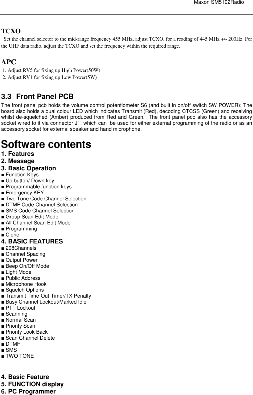                                                                                                                               Maxon SM5102Radio         TCXO    Set the channel selector to the mid-range frequency 455 MHz, adjust TCXO, for a reading of 445 MHz +/- 200Hz. For the UHF data radio, adjust the TCXO and set the frequency within the required range.  APC  1. Adjust RV5 for fixing up High Power(50W)  2. Adjust RV1 for fixing up Low Power(5W)  3.3  Front Panel PCB The front panel pcb holds the volume control potentiometer S6 (and built in on/off switch SW POWER); The board also holds a dual colour LED which indicates Transmit (Red), decoding CTCSS (Green) and receiving whilst de-squelched (Amber) produced from Red and Green.  The front panel pcb also has the accessory socket wired to it via connector J1, which can  be used for either external programming of the radio or as an accessory socket for external speaker and hand microphone.  Software contents 1. Features 2. Message 3. Basic Operation ■ Function Keys ■ Up button/ Down key  ■ Programmable function keys ■ Emergency KEY  ■ Two Tone Code Channel Selection ■ DTMF Code Channel Selection ■ SMS Code Channel Selection ■ Group Scan Edit Mode ■ All Channel Scan Edit Mode ■ Programming ■ Clone 4. BASIC FEATURES ■ 208Channels ■ Channel Spacing  ■ Output Power  ■ Beep On/Off Mode  ■ Light Mode ■ Public Address ■ Microphone Hook ■ Squelch Options ■ Transmit Time-Out-Timer/TX Penalty ■ Busy Channel Lockout/Marked Idle ■ PTT Lockout ■ Scanning ■ Normal Scan ■ Priority Scan ■ Priority Look Back ■ Scan Channel Delete ■ DTMF ■ SMS ■ TWO TONE   4. Basic Feature 5. FUNCTION display 6. PC Programmer 