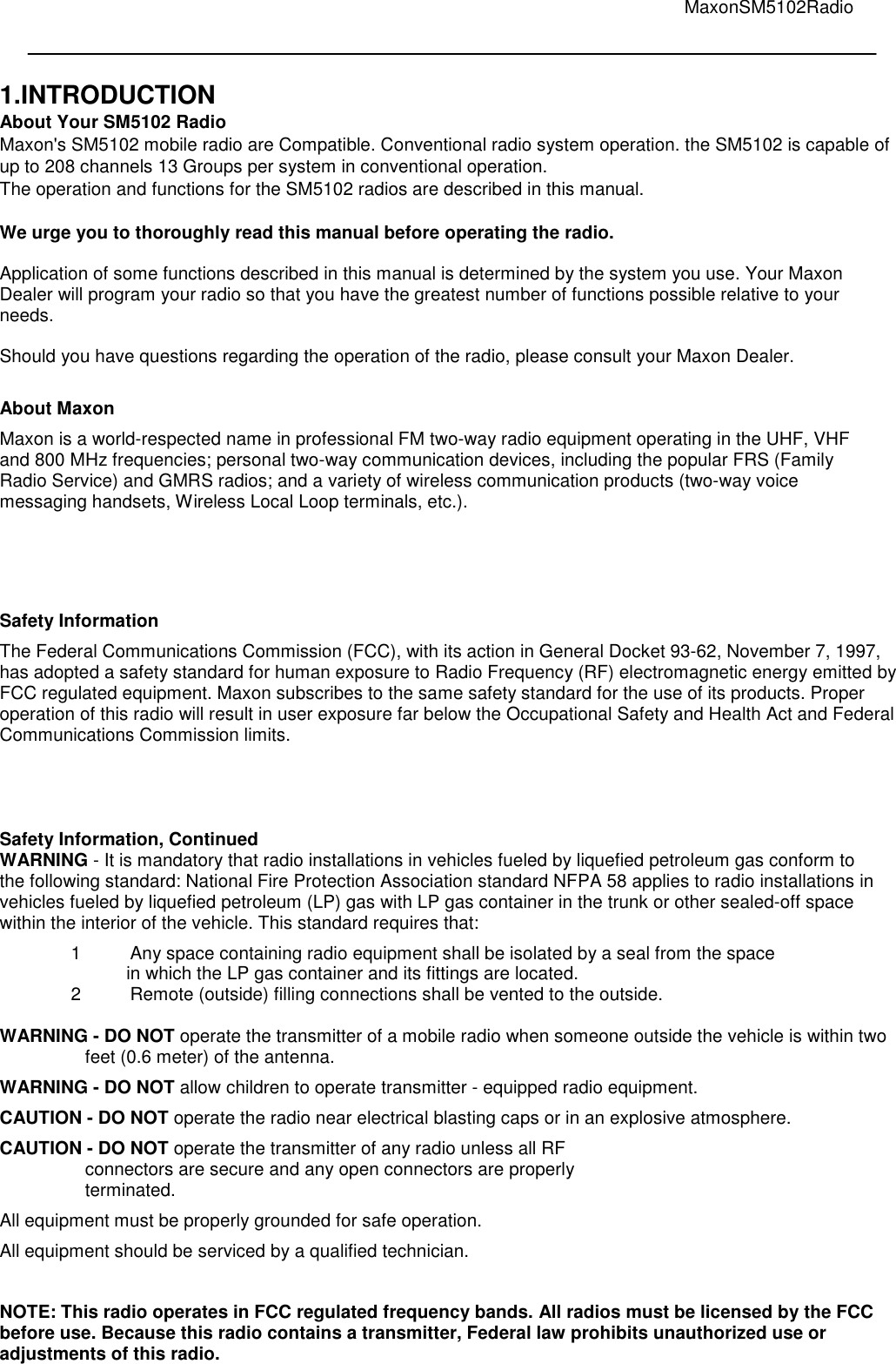                                                                                                                                         MaxonSM5102Radio    1.INTRODUCTION About Your SM5102 Radio Maxon&apos;s SM5102 mobile radio are Compatible. Conventional radio system operation. the SM5102 is capable of up to 208 channels 13 Groups per system in conventional operation. The operation and functions for the SM5102 radios are described in this manual.  We urge you to thoroughly read this manual before operating the radio.  Application of some functions described in this manual is determined by the system you use. Your Maxon Dealer will program your radio so that you have the greatest number of functions possible relative to your needs.  Should you have questions regarding the operation of the radio, please consult your Maxon Dealer.   About Maxon  Maxon is a world-respected name in professional FM two-way radio equipment operating in the UHF, VHF and 800 MHz frequencies; personal two-way communication devices, including the popular FRS (Family Radio Service) and GMRS radios; and a variety of wireless communication products (two-way voice messaging handsets, Wireless Local Loop terminals, etc.).  Safety Information  The Federal Communications Commission (FCC), with its action in General Docket 93-62, November 7, 1997, has adopted a safety standard for human exposure to Radio Frequency (RF) electromagnetic energy emitted by FCC regulated equipment. Maxon subscribes to the same safety standard for the use of its products. Proper operation of this radio will result in user exposure far below the Occupational Safety and Health Act and Federal Communications Commission limits.      Safety Information, Continued WARNING - It is mandatory that radio installations in vehicles fueled by liquefied petroleum gas conform to the following standard: National Fire Protection Association standard NFPA 58 applies to radio installations in vehicles fueled by liquefied petroleum (LP) gas with LP gas container in the trunk or other sealed-off space within the interior of the vehicle. This standard requires that:  1  Any space containing radio equipment shall be isolated by a seal from the space in which the LP gas container and its fittings are located.  2  Remote (outside) filling connections shall be vented to the outside.   WARNING - DO NOT operate the transmitter of a mobile radio when someone outside the vehicle is within two feet (0.6 meter) of the antenna.  WARNING - DO NOT allow children to operate transmitter - equipped radio equipment.  CAUTION - DO NOT operate the radio near electrical blasting caps or in an explosive atmosphere.  CAUTION - DO NOT operate the transmitter of any radio unless all RF  connectors are secure and any open connectors are properly  terminated.  All equipment must be properly grounded for safe operation.  All equipment should be serviced by a qualified technician.   NOTE: This radio operates in FCC regulated frequency bands. All radios must be licensed by the FCC before use. Because this radio contains a transmitter, Federal law prohibits unauthorized use or adjustments of this radio.  