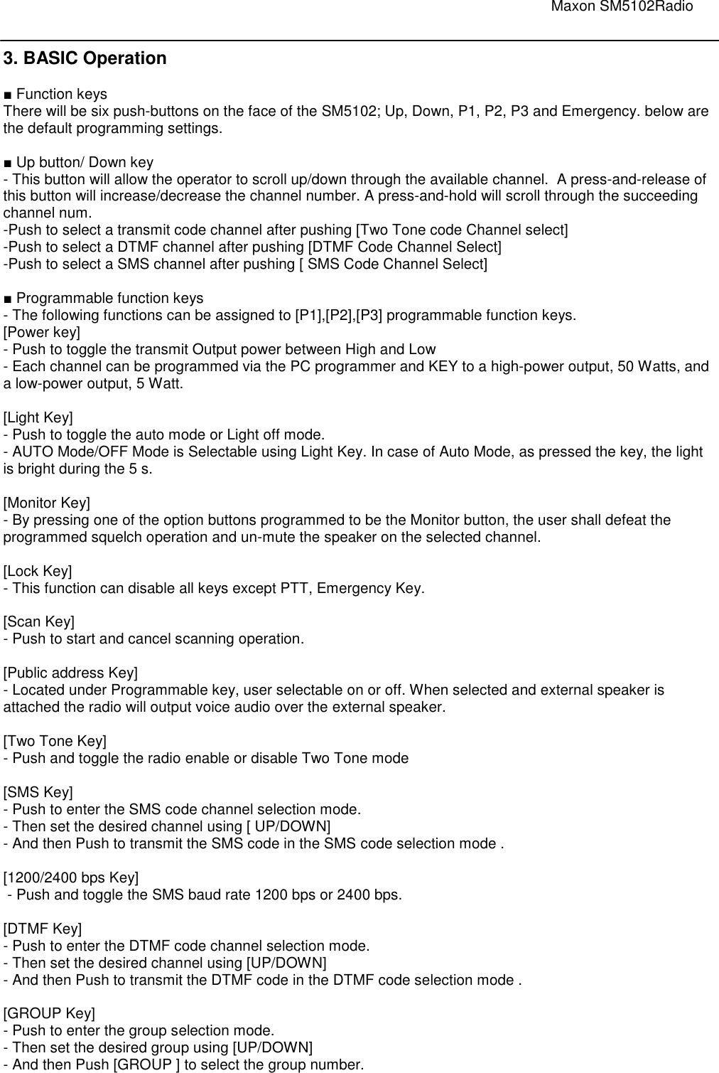                                                                                                                               Maxon SM5102Radio       3. BASIC Operation  ■ Function keys There will be six push-buttons on the face of the SM5102; Up, Down, P1, P2, P3 and Emergency. below are the default programming settings.   ■ Up button/ Down key  - This button will allow the operator to scroll up/down through the available channel.  A press-and-release of this button will increase/decrease the channel number. A press-and-hold will scroll through the succeeding channel num.  -Push to select a transmit code channel after pushing [Two Tone code Channel select] -Push to select a DTMF channel after pushing [DTMF Code Channel Select] -Push to select a SMS channel after pushing [ SMS Code Channel Select]  ■ Programmable function keys - The following functions can be assigned to [P1],[P2],[P3] programmable function keys. [Power key] - Push to toggle the transmit Output power between High and Low - Each channel can be programmed via the PC programmer and KEY to a high-power output, 50 Watts, and a low-power output, 5 Watt.   [Light Key] - Push to toggle the auto mode or Light off mode. - AUTO Mode/OFF Mode is Selectable using Light Key. In case of Auto Mode, as pressed the key, the light is bright during the 5 s.   [Monitor Key] - By pressing one of the option buttons programmed to be the Monitor button, the user shall defeat the programmed squelch operation and un-mute the speaker on the selected channel.  [Lock Key] - This function can disable all keys except PTT, Emergency Key.  [Scan Key] - Push to start and cancel scanning operation.   [Public address Key] - Located under Programmable key, user selectable on or off. When selected and external speaker is attached the radio will output voice audio over the external speaker.  [Two Tone Key] - Push and toggle the radio enable or disable Two Tone mode  [SMS Key] - Push to enter the SMS code channel selection mode.  - Then set the desired channel using [ UP/DOWN] - And then Push to transmit the SMS code in the SMS code selection mode .  [1200/2400 bps Key]  - Push and toggle the SMS baud rate 1200 bps or 2400 bps.  [DTMF Key] - Push to enter the DTMF code channel selection mode.  - Then set the desired channel using [UP/DOWN] - And then Push to transmit the DTMF code in the DTMF code selection mode .  [GROUP Key] - Push to enter the group selection mode.  - Then set the desired group using [UP/DOWN] - And then Push [GROUP ] to select the group number.     