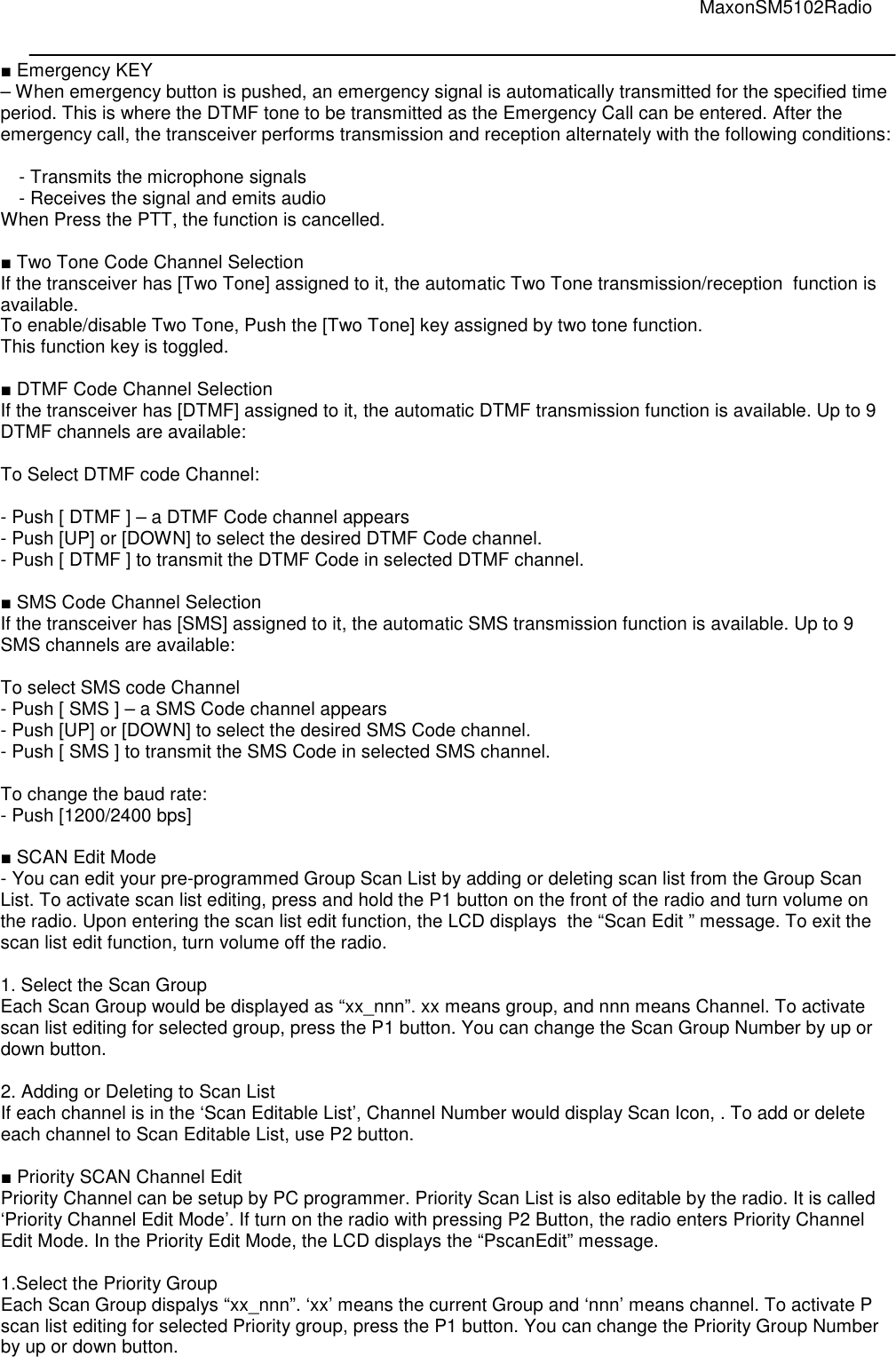                                                                                                                                         MaxonSM5102Radio   ■ Emergency KEY  – When emergency button is pushed, an emergency signal is automatically transmitted for the specified time period. This is where the DTMF tone to be transmitted as the Emergency Call can be entered. After the emergency call, the transceiver performs transmission and reception alternately with the following conditions:  - Transmits the microphone signals - Receives the signal and emits audio When Press the PTT, the function is cancelled.  ■ Two Tone Code Channel Selection If the transceiver has [Two Tone] assigned to it, the automatic Two Tone transmission/reception  function is available.  To enable/disable Two Tone, Push the [Two Tone] key assigned by two tone function. This function key is toggled.  ■ DTMF Code Channel Selection If the transceiver has [DTMF] assigned to it, the automatic DTMF transmission function is available. Up to 9 DTMF channels are available:  To Select DTMF code Channel:   - Push [ DTMF ] – a DTMF Code channel appears - Push [UP] or [DOWN] to select the desired DTMF Code channel. - Push [ DTMF ] to transmit the DTMF Code in selected DTMF channel.  ■ SMS Code Channel Selection If the transceiver has [SMS] assigned to it, the automatic SMS transmission function is available. Up to 9 SMS channels are available:  To select SMS code Channel  - Push [ SMS ] – a SMS Code channel appears - Push [UP] or [DOWN] to select the desired SMS Code channel. - Push [ SMS ] to transmit the SMS Code in selected SMS channel.  To change the baud rate: - Push [1200/2400 bps]   ■ SCAN Edit Mode - You can edit your pre-programmed Group Scan List by adding or deleting scan list from the Group Scan List. To activate scan list editing, press and hold the P1 button on the front of the radio and turn volume on the radio. Upon entering the scan list edit function, the LCD displays  the “Scan Edit ” message. To exit the scan list edit function, turn volume off the radio.  1. Select the Scan Group Each Scan Group would be displayed as “xx_nnn”. xx means group, and nnn means Channel. To activate scan list editing for selected group, press the P1 button. You can change the Scan Group Number by up or down button.  2. Adding or Deleting to Scan List If each channel is in the ‘Scan Editable List’, Channel Number would display Scan Icon, . To add or delete each channel to Scan Editable List, use P2 button.  ■ Priority SCAN Channel Edit Priority Channel can be setup by PC programmer. Priority Scan List is also editable by the radio. It is called ‘Priority Channel Edit Mode’. If turn on the radio with pressing P2 Button, the radio enters Priority Channel Edit Mode. In the Priority Edit Mode, the LCD displays the “PscanEdit” message.  1.Select the Priority Group Each Scan Group dispalys “xx_nnn”. ‘xx’ means the current Group and ‘nnn’ means channel. To activate P scan list editing for selected Priority group, press the P1 button. You can change the Priority Group Number by up or down button.    