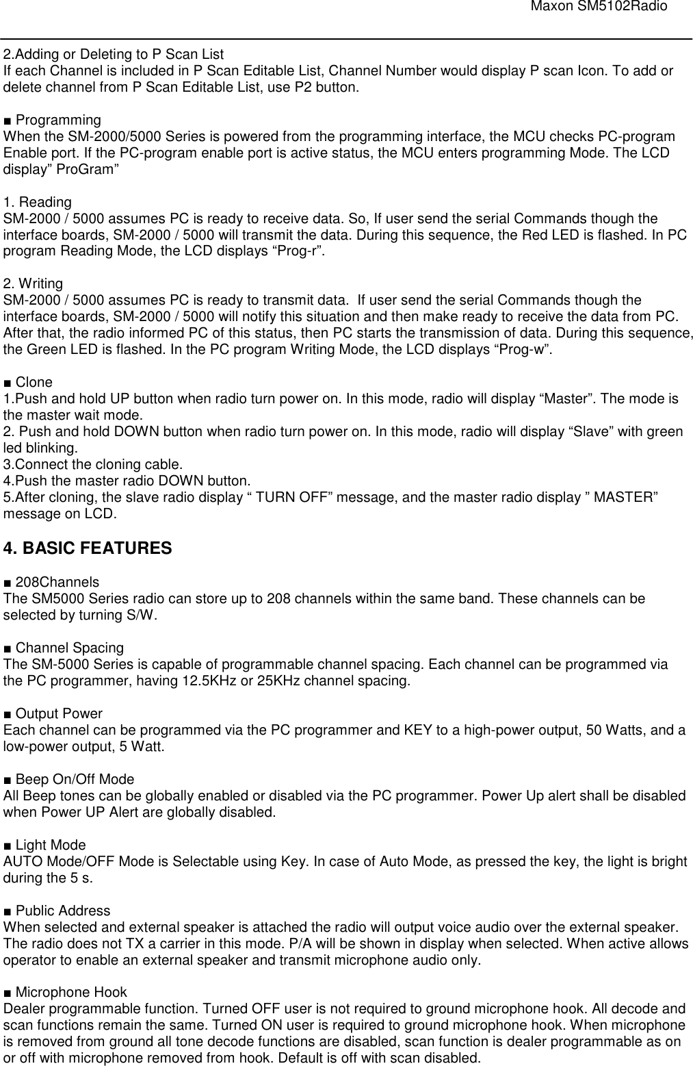                                                                                                                               Maxon SM5102Radio       2.Adding or Deleting to P Scan List If each Channel is included in P Scan Editable List, Channel Number would display P scan Icon. To add or delete channel from P Scan Editable List, use P2 button.   ■ Programming When the SM-2000/5000 Series is powered from the programming interface, the MCU checks PC-program Enable port. If the PC-program enable port is active status, the MCU enters programming Mode. The LCD display” ProGram”  1. Reading SM-2000 / 5000 assumes PC is ready to receive data. So, If user send the serial Commands though the interface boards, SM-2000 / 5000 will transmit the data. During this sequence, the Red LED is flashed. In PC program Reading Mode, the LCD displays “Prog-r”.  2. Writing SM-2000 / 5000 assumes PC is ready to transmit data.  If user send the serial Commands though the interface boards, SM-2000 / 5000 will notify this situation and then make ready to receive the data from PC. After that, the radio informed PC of this status, then PC starts the transmission of data. During this sequence, the Green LED is flashed. In the PC program Writing Mode, the LCD displays “Prog-w”.  ■ Clone 1.Push and hold UP button when radio turn power on. In this mode, radio will display “Master”. The mode is the master wait mode. 2. Push and hold DOWN button when radio turn power on. In this mode, radio will display “Slave” with green led blinking. 3.Connect the cloning cable. 4.Push the master radio DOWN button. 5.After cloning, the slave radio display “ TURN OFF” message, and the master radio display ” MASTER” message on LCD.  4. BASIC FEATURES  ■ 208Channels The SM5000 Series radio can store up to 208 channels within the same band. These channels can be selected by turning S/W.  ■ Channel Spacing  The SM-5000 Series is capable of programmable channel spacing. Each channel can be programmed via the PC programmer, having 12.5KHz or 25KHz channel spacing.   ■ Output Power  Each channel can be programmed via the PC programmer and KEY to a high-power output, 50 Watts, and a low-power output, 5 Watt.   ■ Beep On/Off Mode All Beep tones can be globally enabled or disabled via the PC programmer. Power Up alert shall be disabled when Power UP Alert are globally disabled.   ■ Light Mode AUTO Mode/OFF Mode is Selectable using Key. In case of Auto Mode, as pressed the key, the light is bright during the 5 s.   ■ Public Address When selected and external speaker is attached the radio will output voice audio over the external speaker. The radio does not TX a carrier in this mode. P/A will be shown in display when selected. When active allows operator to enable an external speaker and transmit microphone audio only.   ■ Microphone Hook Dealer programmable function. Turned OFF user is not required to ground microphone hook. All decode and scan functions remain the same. Turned ON user is required to ground microphone hook. When microphone is removed from ground all tone decode functions are disabled, scan function is dealer programmable as on or off with microphone removed from hook. Default is off with scan disabled.  