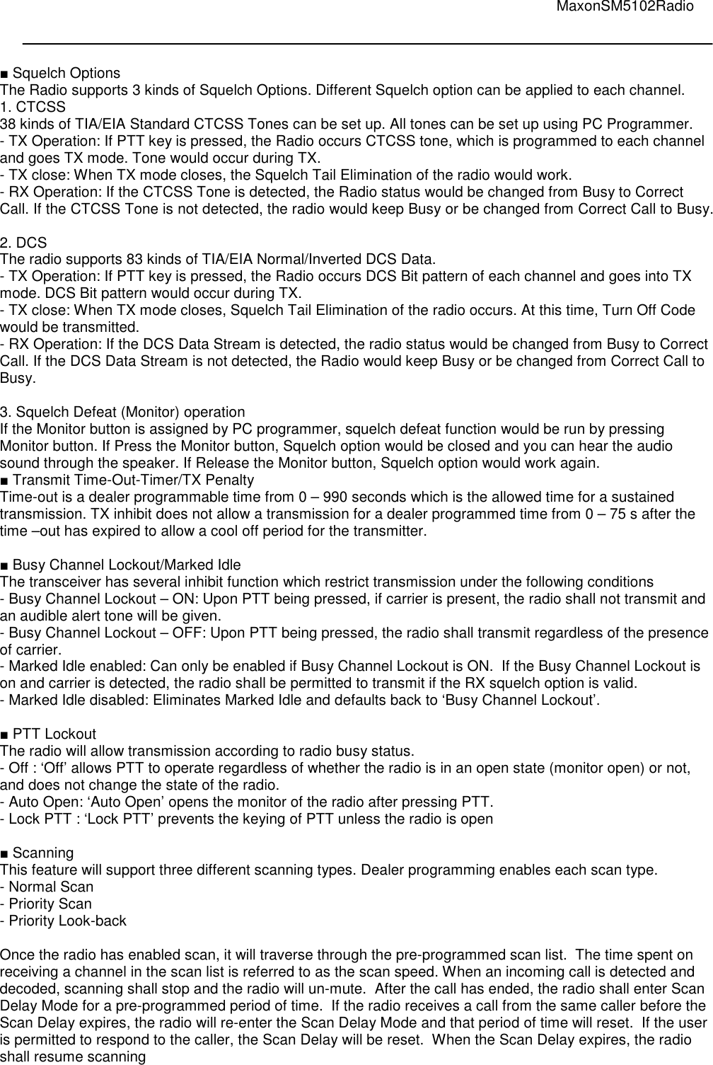                                                                                                                                         MaxonSM5102Radio    ■ Squelch Options The Radio supports 3 kinds of Squelch Options. Different Squelch option can be applied to each channel. 1. CTCSS 38 kinds of TIA/EIA Standard CTCSS Tones can be set up. All tones can be set up using PC Programmer.  - TX Operation: If PTT key is pressed, the Radio occurs CTCSS tone, which is programmed to each channel and goes TX mode. Tone would occur during TX. - TX close: When TX mode closes, the Squelch Tail Elimination of the radio would work. - RX Operation: If the CTCSS Tone is detected, the Radio status would be changed from Busy to Correct Call. If the CTCSS Tone is not detected, the radio would keep Busy or be changed from Correct Call to Busy.  2. DCS The radio supports 83 kinds of TIA/EIA Normal/Inverted DCS Data. - TX Operation: If PTT key is pressed, the Radio occurs DCS Bit pattern of each channel and goes into TX mode. DCS Bit pattern would occur during TX. - TX close: When TX mode closes, Squelch Tail Elimination of the radio occurs. At this time, Turn Off Code would be transmitted. - RX Operation: If the DCS Data Stream is detected, the radio status would be changed from Busy to Correct Call. If the DCS Data Stream is not detected, the Radio would keep Busy or be changed from Correct Call to Busy.  3. Squelch Defeat (Monitor) operation If the Monitor button is assigned by PC programmer, squelch defeat function would be run by pressing Monitor button. If Press the Monitor button, Squelch option would be closed and you can hear the audio sound through the speaker. If Release the Monitor button, Squelch option would work again. ■ Transmit Time-Out-Timer/TX Penalty Time-out is a dealer programmable time from 0 – 990 seconds which is the allowed time for a sustained transmission. TX inhibit does not allow a transmission for a dealer programmed time from 0 – 75 s after the time –out has expired to allow a cool off period for the transmitter.  ■ Busy Channel Lockout/Marked Idle The transceiver has several inhibit function which restrict transmission under the following conditions  - Busy Channel Lockout – ON: Upon PTT being pressed, if carrier is present, the radio shall not transmit and an audible alert tone will be given.   - Busy Channel Lockout – OFF: Upon PTT being pressed, the radio shall transmit regardless of the presence of carrier. - Marked Idle enabled: Can only be enabled if Busy Channel Lockout is ON.  If the Busy Channel Lockout is on and carrier is detected, the radio shall be permitted to transmit if the RX squelch option is valid.  - Marked Idle disabled: Eliminates Marked Idle and defaults back to ‘Busy Channel Lockout’.  ■ PTT Lockout The radio will allow transmission according to radio busy status.  - Off : ‘Off’ allows PTT to operate regardless of whether the radio is in an open state (monitor open) or not, and does not change the state of the radio.  - Auto Open: ‘Auto Open’ opens the monitor of the radio after pressing PTT.  - Lock PTT : ‘Lock PTT’ prevents the keying of PTT unless the radio is open  ■ Scanning This feature will support three different scanning types. Dealer programming enables each scan type. - Normal Scan - Priority Scan - Priority Look-back  Once the radio has enabled scan, it will traverse through the pre-programmed scan list.  The time spent on receiving a channel in the scan list is referred to as the scan speed. When an incoming call is detected and decoded, scanning shall stop and the radio will un-mute.  After the call has ended, the radio shall enter Scan Delay Mode for a pre-programmed period of time.  If the radio receives a call from the same caller before the Scan Delay expires, the radio will re-enter the Scan Delay Mode and that period of time will reset.  If the user is permitted to respond to the caller, the Scan Delay will be reset.  When the Scan Delay expires, the radio shall resume scanning     