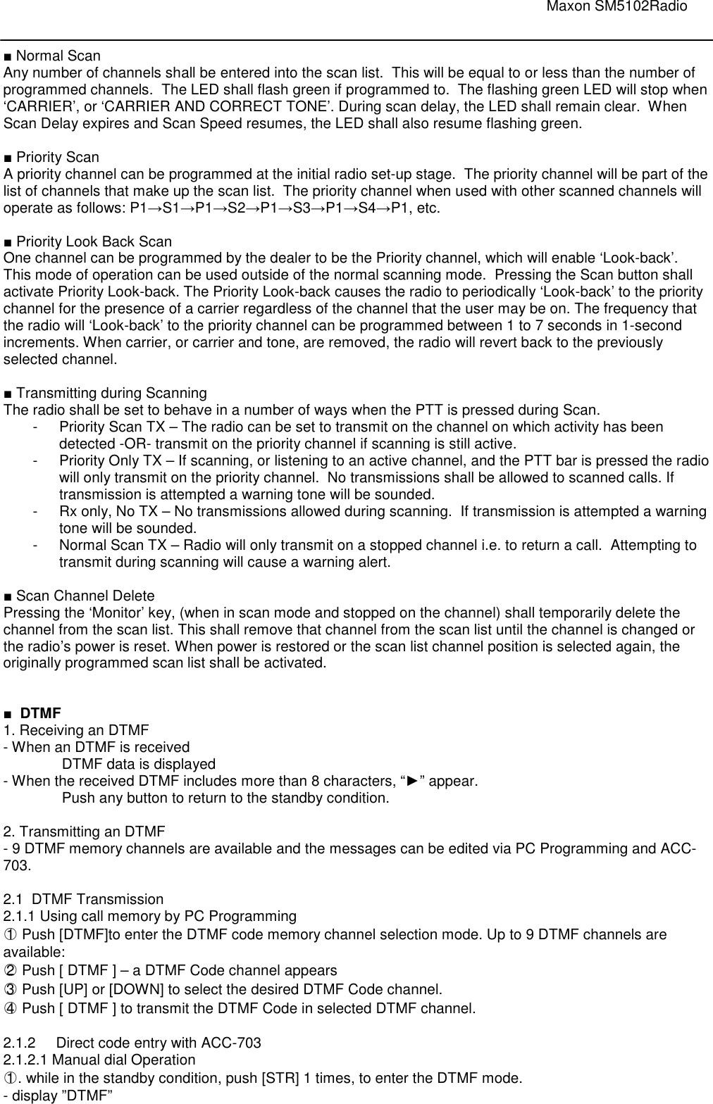                                                                                                                               Maxon SM5102Radio       ■ Normal Scan Any number of channels shall be entered into the scan list.  This will be equal to or less than the number of programmed channels.  The LED shall flash green if programmed to.  The flashing green LED will stop when ‘CARRIER’, or ‘CARRIER AND CORRECT TONE’. During scan delay, the LED shall remain clear.  When Scan Delay expires and Scan Speed resumes, the LED shall also resume flashing green.  ■ Priority Scan A priority channel can be programmed at the initial radio set-up stage.  The priority channel will be part of the list of channels that make up the scan list.  The priority channel when used with other scanned channels will operate as follows: P1→S1→P1→S2→P1→S3→P1→S4→P1, etc.   ■ Priority Look Back Scan One channel can be programmed by the dealer to be the Priority channel, which will enable ‘Look-back’.  This mode of operation can be used outside of the normal scanning mode.  Pressing the Scan button shall activate Priority Look-back. The Priority Look-back causes the radio to periodically ‘Look-back’ to the priority channel for the presence of a carrier regardless of the channel that the user may be on. The frequency that the radio will ‘Look-back’ to the priority channel can be programmed between 1 to 7 seconds in 1-second increments. When carrier, or carrier and tone, are removed, the radio will revert back to the previously selected channel.  ■ Transmitting during Scanning The radio shall be set to behave in a number of ways when the PTT is pressed during Scan. -  Priority Scan TX – The radio can be set to transmit on the channel on which activity has been detected -OR- transmit on the priority channel if scanning is still active.  -  Priority Only TX – If scanning, or listening to an active channel, and the PTT bar is pressed the radio will only transmit on the priority channel.  No transmissions shall be allowed to scanned calls. If transmission is attempted a warning tone will be sounded. -  Rx only, No TX – No transmissions allowed during scanning.  If transmission is attempted a warning tone will be sounded. -  Normal Scan TX – Radio will only transmit on a stopped channel i.e. to return a call.  Attempting to transmit during scanning will cause a warning alert.  ■ Scan Channel Delete Pressing the ‘Monitor’ key, (when in scan mode and stopped on the channel) shall temporarily delete the channel from the scan list. This shall remove that channel from the scan list until the channel is changed or the radio’s power is reset. When power is restored or the scan list channel position is selected again, the originally programmed scan list shall be activated.   ■  DTMF 1. Receiving an DTMF - When an DTMF is received  DTMF data is displayed - When the received DTMF includes more than 8 characters, “►” appear. Push any button to return to the standby condition.  2. Transmitting an DTMF - 9 DTMF memory channels are available and the messages can be edited via PC Programming and ACC-703.  2.1  DTMF Transmission 2.1.1 Using call memory by PC Programming  ○1  Push [DTMF]to enter the DTMF code memory channel selection mode. Up to 9 DTMF channels are available: ○2  Push [ DTMF ] – a DTMF Code channel appears ○3  Push [UP] or [DOWN] to select the desired DTMF Code channel. ○4  Push [ DTMF ] to transmit the DTMF Code in selected DTMF channel.  2.1.2  Direct code entry with ACC-703 2.1.2.1 Manual dial Operation ○1 . while in the standby condition, push [STR] 1 times, to enter the DTMF mode.  - display ”DTMF”     