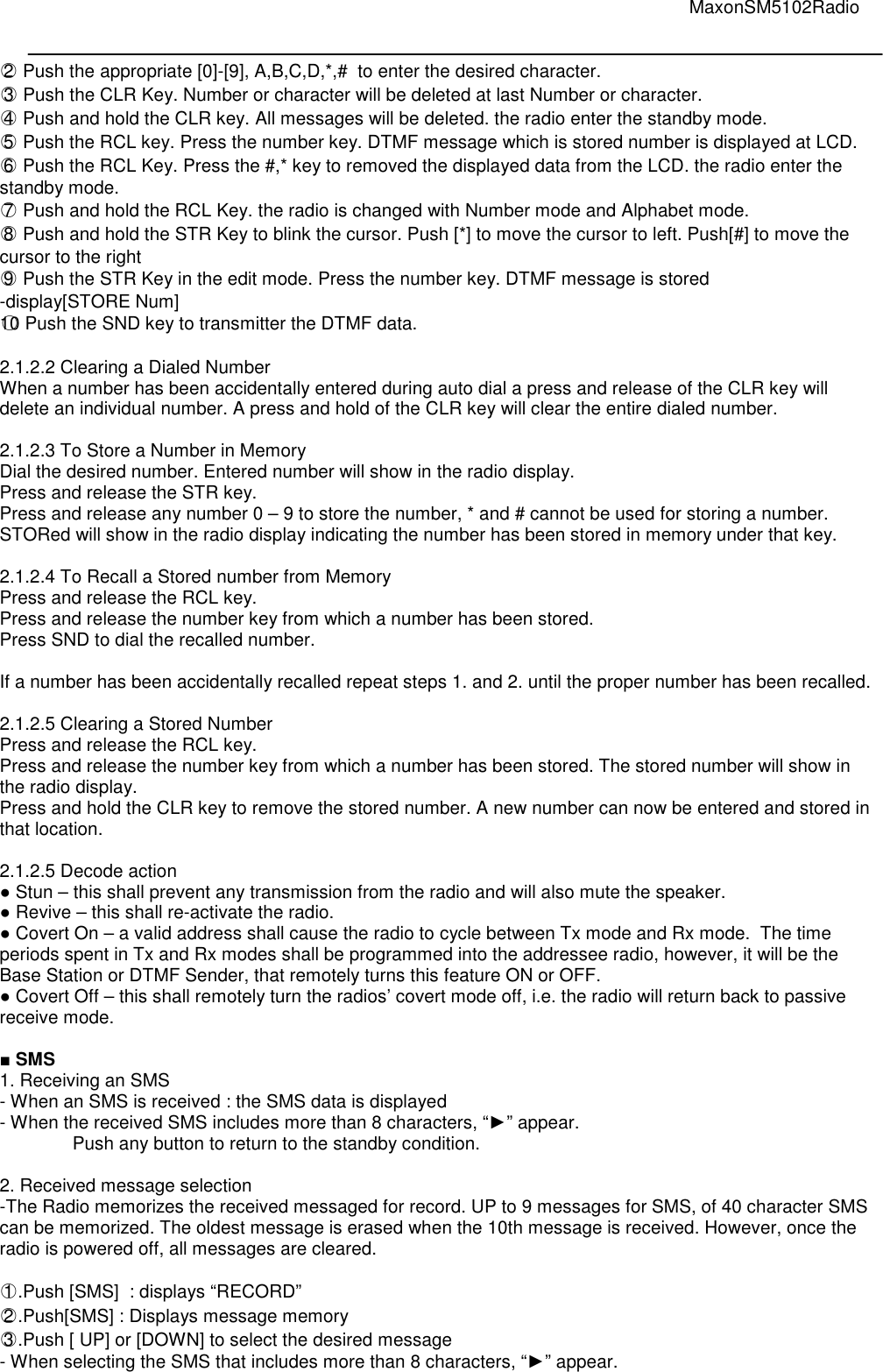                                                                                                                                         MaxonSM5102Radio   ○2  Push the appropriate [0]-[9], A,B,C,D,*,#  to enter the desired character. ○3  Push the CLR Key. Number or character will be deleted at last Number or character. ○4  Push and hold the CLR key. All messages will be deleted. the radio enter the standby mode. ○5  Push the RCL key. Press the number key. DTMF message which is stored number is displayed at LCD. ○6  Push the RCL Key. Press the #,* key to removed the displayed data from the LCD. the radio enter the standby mode. ○7  Push and hold the RCL Key. the radio is changed with Number mode and Alphabet mode. ○8  Push and hold the STR Key to blink the cursor. Push [*] to move the cursor to left. Push[#] to move the cursor to the right  ○9  Push the STR Key in the edit mode. Press the number key. DTMF message is stored  -display[STORE Num] ○10 Push the SND key to transmitter the DTMF data.  2.1.2.2 Clearing a Dialed Number  When a number has been accidentally entered during auto dial a press and release of the CLR key will delete an individual number. A press and hold of the CLR key will clear the entire dialed number.   2.1.2.3 To Store a Number in Memory  Dial the desired number. Entered number will show in the radio display.  Press and release the STR key.  Press and release any number 0 – 9 to store the number, * and # cannot be used for storing a number. STORed will show in the radio display indicating the number has been stored in memory under that key.   2.1.2.4 To Recall a Stored number from Memory  Press and release the RCL key.  Press and release the number key from which a number has been stored. Press SND to dial the recalled number.   If a number has been accidentally recalled repeat steps 1. and 2. until the proper number has been recalled.   2.1.2.5 Clearing a Stored Number  Press and release the RCL key.  Press and release the number key from which a number has been stored. The stored number will show in the radio display. Press and hold the CLR key to remove the stored number. A new number can now be entered and stored in that location.  2.1.2.5 Decode action ● Stun – this shall prevent any transmission from the radio and will also mute the speaker. ● Revive – this shall re-activate the radio.  ● Covert On – a valid address shall cause the radio to cycle between Tx mode and Rx mode.  The time periods spent in Tx and Rx modes shall be programmed into the addressee radio, however, it will be the Base Station or DTMF Sender, that remotely turns this feature ON or OFF. ● Covert Off – this shall remotely turn the radios’ covert mode off, i.e. the radio will return back to passive receive mode.  ■ SMS 1. Receiving an SMS - When an SMS is received : the SMS data is displayed - When the received SMS includes more than 8 characters, “►” appear. Push any button to return to the standby condition.  2. Received message selection -The Radio memorizes the received messaged for record. UP to 9 messages for SMS, of 40 character SMS can be memorized. The oldest message is erased when the 10th message is received. However, once the radio is powered off, all messages are cleared.  ○1 .Push [SMS]  : displays “RECORD” ○2 .Push[SMS] : Displays message memory ○3 .Push [ UP] or [DOWN] to select the desired message - When selecting the SMS that includes more than 8 characters, “►” appear. 