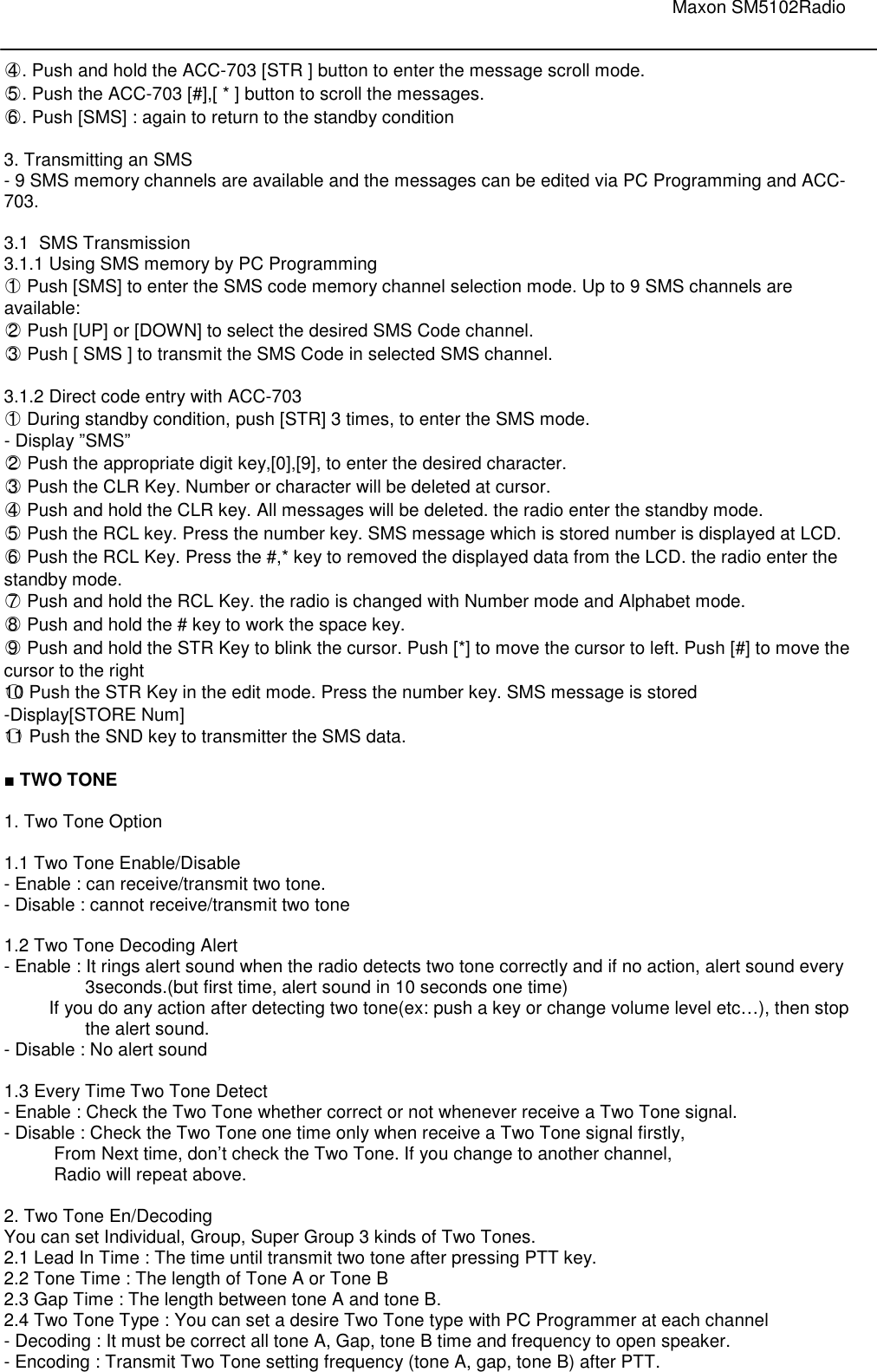                                                                                                                               Maxon SM5102Radio       ○4 . Push and hold the ACC-703 [STR ] button to enter the message scroll mode. ○5 . Push the ACC-703 [#],[ * ] button to scroll the messages. ○6 . Push [SMS] : again to return to the standby condition  3. Transmitting an SMS - 9 SMS memory channels are available and the messages can be edited via PC Programming and ACC-703.  3.1  SMS Transmission 3.1.1 Using SMS memory by PC Programming  ○1  Push [SMS] to enter the SMS code memory channel selection mode. Up to 9 SMS channels are available: ○2  Push [UP] or [DOWN] to select the desired SMS Code channel. ○3  Push [ SMS ] to transmit the SMS Code in selected SMS channel.  3.1.2 Direct code entry with ACC-703 ○1  During standby condition, push [STR] 3 times, to enter the SMS mode.  - Display ”SMS”     ○2  Push the appropriate digit key,[0],[9], to enter the desired character. ○3  Push the CLR Key. Number or character will be deleted at cursor. ○4  Push and hold the CLR key. All messages will be deleted. the radio enter the standby mode. ○5  Push the RCL key. Press the number key. SMS message which is stored number is displayed at LCD. ○6  Push the RCL Key. Press the #,* key to removed the displayed data from the LCD. the radio enter the standby mode. ○7  Push and hold the RCL Key. the radio is changed with Number mode and Alphabet mode. ○8  Push and hold the # key to work the space key. ○9  Push and hold the STR Key to blink the cursor. Push [*] to move the cursor to left. Push [#] to move the cursor to the right  ○10 Push the STR Key in the edit mode. Press the number key. SMS message is stored  -Display[STORE Num] ○11 Push the SND key to transmitter the SMS data.  ■ TWO TONE  1. Two Tone Option  1.1 Two Tone Enable/Disable - Enable : can receive/transmit two tone. - Disable : cannot receive/transmit two tone  1.2 Two Tone Decoding Alert - Enable : It rings alert sound when the radio detects two tone correctly and if no action, alert sound every 3seconds.(but first time, alert sound in 10 seconds one time)          If you do any action after detecting two tone(ex: push a key or change volume level etc…), then stop the alert sound. - Disable : No alert sound   1.3 Every Time Two Tone Detect    - Enable : Check the Two Tone whether correct or not whenever receive a Two Tone signal. - Disable : Check the Two Tone one time only when receive a Two Tone signal firstly,            From Next time, don’t check the Two Tone. If you change to another channel,            Radio will repeat above.  2. Two Tone En/Decoding You can set Individual, Group, Super Group 3 kinds of Two Tones. 2.1 Lead In Time : The time until transmit two tone after pressing PTT key. 2.2 Tone Time : The length of Tone A or Tone B  2.3 Gap Time : The length between tone A and tone B. 2.4 Two Tone Type : You can set a desire Two Tone type with PC Programmer at each channel - Decoding : It must be correct all tone A, Gap, tone B time and frequency to open speaker. - Encoding : Transmit Two Tone setting frequency (tone A, gap, tone B) after PTT. 